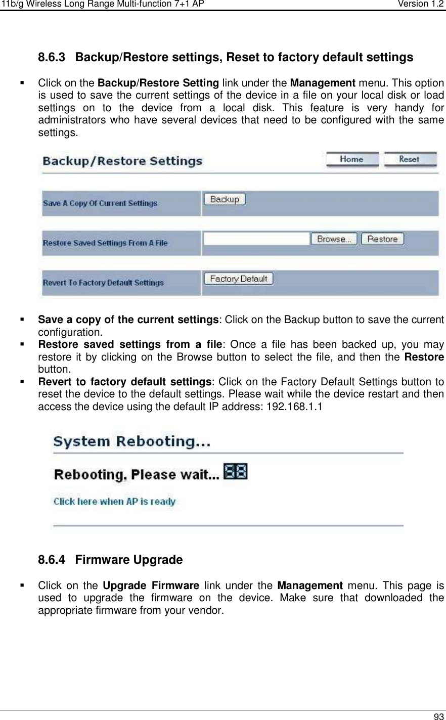 11b/g Wireless Long Range Multi-function 7+1 AP                                         Version 1.2     93  8.6.3  Backup/Restore settings, Reset to factory default settings   Click on the Backup/Restore Setting link under the Management menu. This option is used to save the current settings of the device in a file on your local disk or load settings  on  to  the  device  from  a  local  disk.  This  feature  is  very  handy  for administrators who have several devices that need to be configured with the same settings.      Save a copy of the current settings: Click on the Backup button to save the current configuration.   Restore  saved  settings  from  a  file:  Once  a  file  has  been  backed  up,  you  may restore it by clicking on the Browse button to select the file, and then the Restore button.    Revert to factory default settings: Click on the Factory Default Settings button to reset the device to the default settings. Please wait while the device restart and then access the device using the default IP address: 192.168.1.1    8.6.4  Firmware Upgrade   Click  on the  Upgrade  Firmware  link  under the  Management menu.  This page is used  to  upgrade  the  firmware  on  the  device.  Make  sure  that  downloaded  the appropriate firmware from your vendor.   