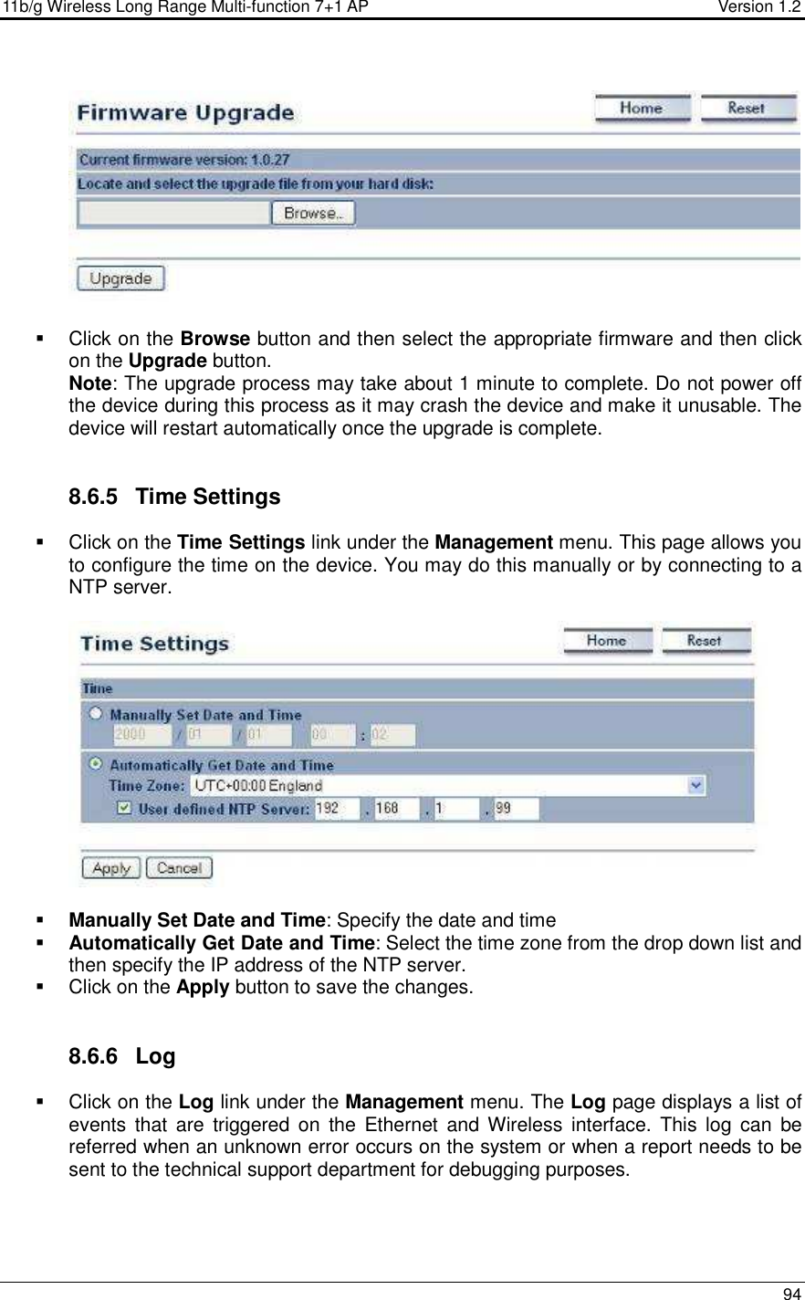 11b/g Wireless Long Range Multi-function 7+1 AP                                         Version 1.2     94      Click on the Browse button and then select the appropriate firmware and then click on the Upgrade button.  Note: The upgrade process may take about 1 minute to complete. Do not power off the device during this process as it may crash the device and make it unusable. The device will restart automatically once the upgrade is complete.      8.6.5  Time Settings   Click on the Time Settings link under the Management menu. This page allows you to configure the time on the device. You may do this manually or by connecting to a NTP server.       Manually Set Date and Time: Specify the date and time  Automatically Get Date and Time: Select the time zone from the drop down list and then specify the IP address of the NTP server.    Click on the Apply button to save the changes.    8.6.6  Log   Click on the Log link under the Management menu. The Log page displays a list of events  that  are  triggered  on  the  Ethernet  and  Wireless  interface.  This  log  can  be referred when an unknown error occurs on the system or when a report needs to be sent to the technical support department for debugging purposes.   