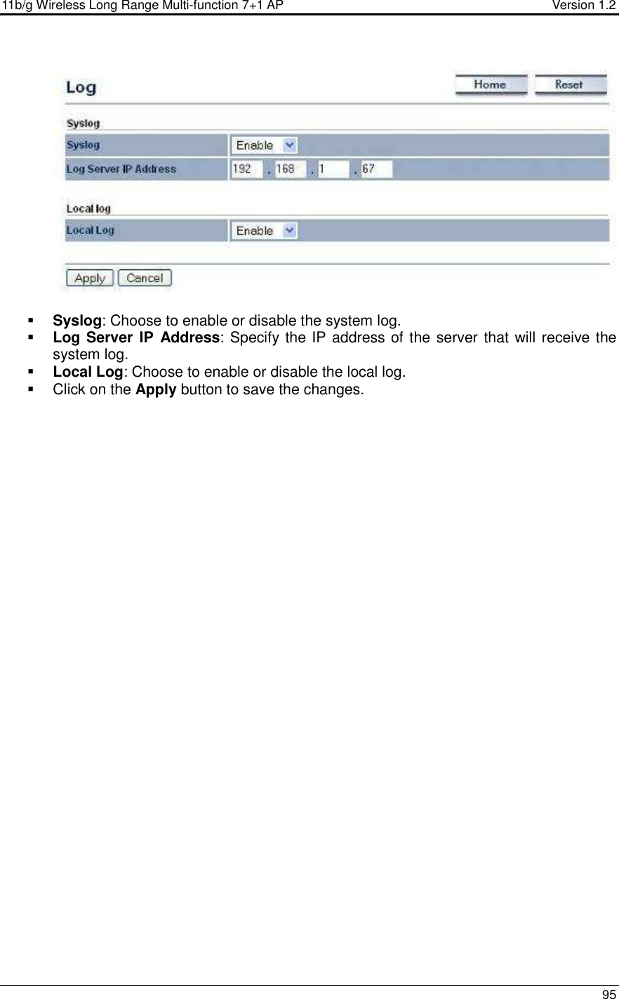 11b/g Wireless Long Range Multi-function 7+1 AP                                         Version 1.2     95     Syslog: Choose to enable or disable the system log.  Log Server IP  Address: Specify the IP address of the server that will receive the system log.   Local Log: Choose to enable or disable the local log.   Click on the Apply button to save the changes.    