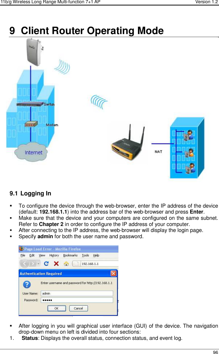 11b/g Wireless Long Range Multi-function 7+1 AP                                         Version 1.2     96  9  Client Router Operating Mode   9.1  Logging In   To configure the device through the web-browser, enter the IP address of the device (default: 192.168.1.1) into the address bar of the web-browser and press Enter.   Make sure that the device and your computers are configured on the same subnet. Refer to Chapter 2 in order to configure the IP address of your computer.  After connecting to the IP address, the web-browser will display the login page.  Specify admin for both the user name and password.       After logging in you will graphical user interface (GUI) of the device. The navigation drop-down menu on left is divided into four sections: 1.  Status: Displays the overall status, connection status, and event log.  