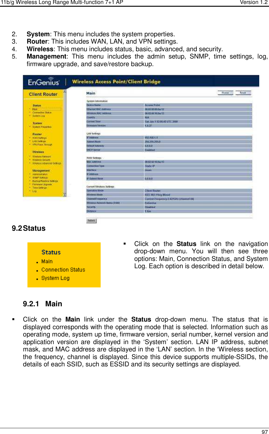 11b/g Wireless Long Range Multi-function 7+1 AP                                         Version 1.2     97   2.  System: This menu includes the system properties.   3.  Router: This includes WAN, LAN, and VPN settings.  4.  Wireless: This menu includes status, basic, advanced, and security. 5.  Management:  This  menu  includes  the  admin  setup,  SNMP,  time  settings,  log, firmware upgrade, and save/restore backup.    9.2 Status   Click  on  the  Status  link  on  the  navigation drop-down  menu.  You  will  then  see  three options: Main, Connection Status, and System Log. Each option is described in detail below.      9.2.1  Main   Click  on  the  Main  link  under  the  Status  drop-down  menu.  The  status  that  is displayed corresponds with the operating mode that is selected. Information such as operating mode, system up time, firmware version, serial number, kernel version and application version  are  displayed  in  the  ‘System’  section.  LAN  IP  address, subnet mask, and MAC address are displayed in the ‘LAN’ section. In the ‘Wireless section, the frequency, channel is displayed. Since this device supports multiple-SSIDs, the details of each SSID, such as ESSID and its security settings are displayed.  