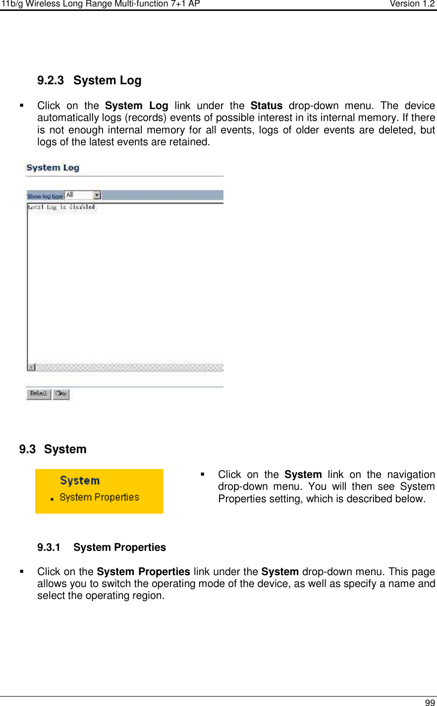 11b/g Wireless Long Range Multi-function 7+1 AP                                         Version 1.2     99     9.2.3  System Log    Click  on  the  System  Log  link  under  the  Status  drop-down  menu.  The  device automatically logs (records) events of possible interest in its internal memory. If there is not enough internal memory for all events, logs of older events are deleted, but logs of the latest events are retained.       9.3   System    Click  on  the  System  link  on  the  navigation drop-down  menu.  You  will  then  see  System Properties setting, which is described below.     9.3.1  System Properties    Click on the System Properties link under the System drop-down menu. This page allows you to switch the operating mode of the device, as well as specify a name and select the operating region.   
