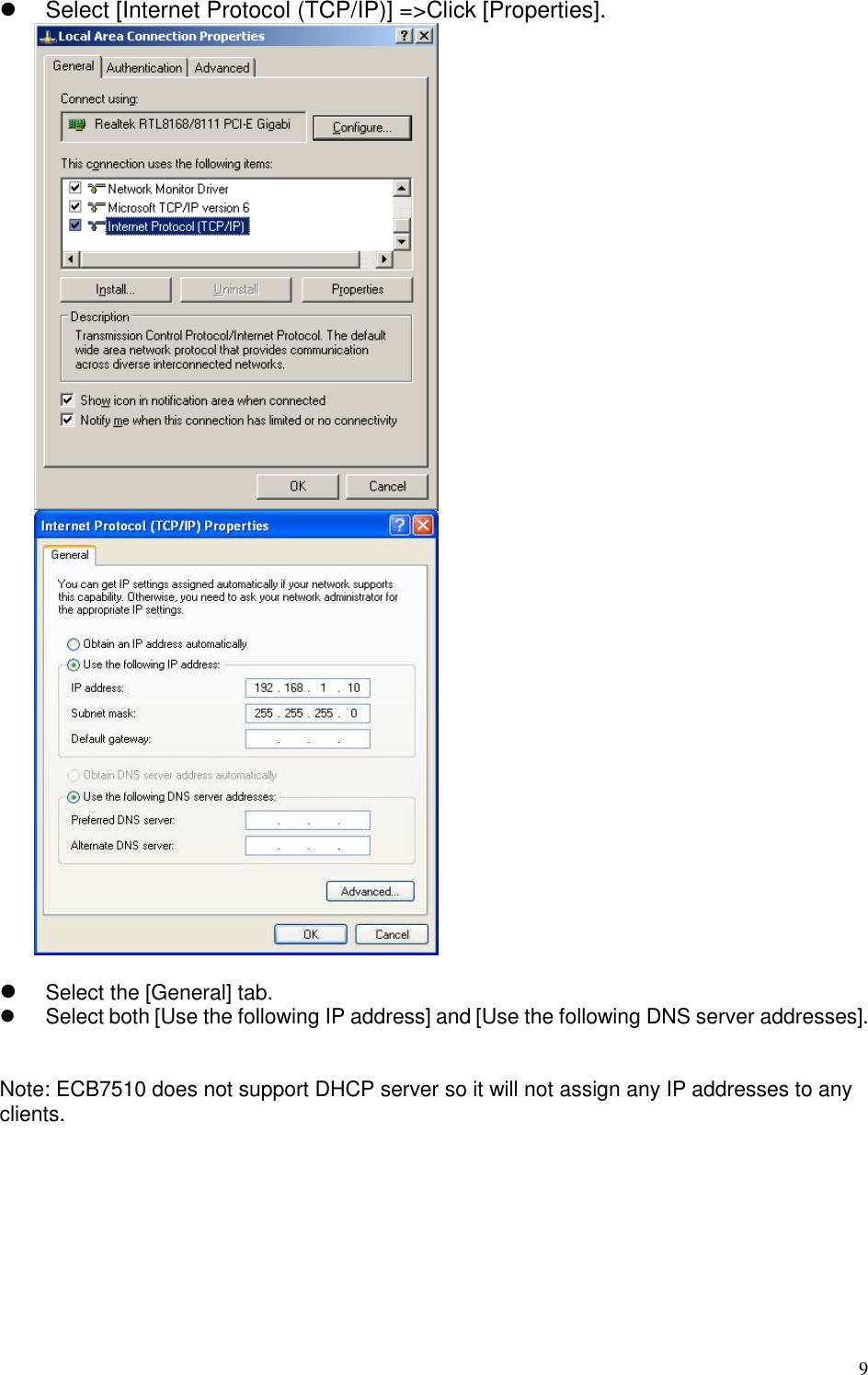   9   Select [Internet Protocol (TCP/IP)] =&gt;Click [Properties].     Select the [General] tab.   Select both [Use the following IP address] and [Use the following DNS server addresses].   Note: ECB7510 does not support DHCP server so it will not assign any IP addresses to any clients.  