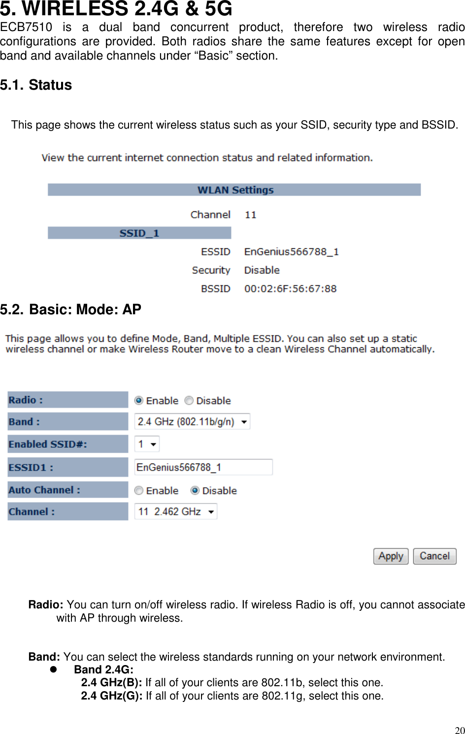   20 5. WIRELESS 2.4G &amp; 5G ECB7510  is  a  dual  band  concurrent  product,  therefore  two  wireless  radio configurations  are  provided.  Both  radios  share  the  same  features  except  for  open band and available channels under “Basic” section.    5.1. Status  This page shows the current wireless status such as your SSID, security type and BSSID.   5.2. Basic: Mode: AP    Radio: You can turn on/off wireless radio. If wireless Radio is off, you cannot associate with AP through wireless.   Band: You can select the wireless standards running on your network environment.  Band 2.4G:   2.4 GHz(B): If all of your clients are 802.11b, select this one.  2.4 GHz(G): If all of your clients are 802.11g, select this one. 