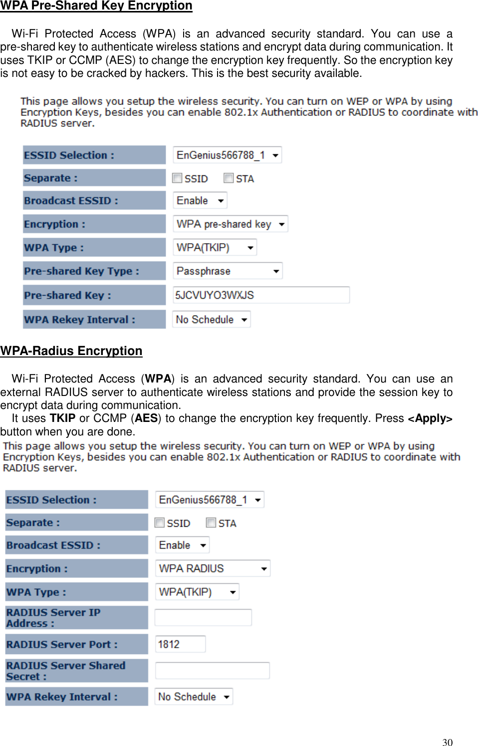   30 WPA Pre-Shared Key Encryption  Wi-Fi  Protected  Access  (WPA)  is  an  advanced  security  standard.  You  can  use  a pre-shared key to authenticate wireless stations and encrypt data during communication. It uses TKIP or CCMP (AES) to change the encryption key frequently. So the encryption key is not easy to be cracked by hackers. This is the best security available.    WPA-Radius Encryption  Wi-Fi  Protected  Access  (WPA)  is  an  advanced  security  standard.  You  can  use  an external RADIUS server to authenticate wireless stations and provide the session key to encrypt data during communication.  It uses TKIP or CCMP (AES) to change the encryption key frequently. Press &lt;Apply&gt; button when you are done.   