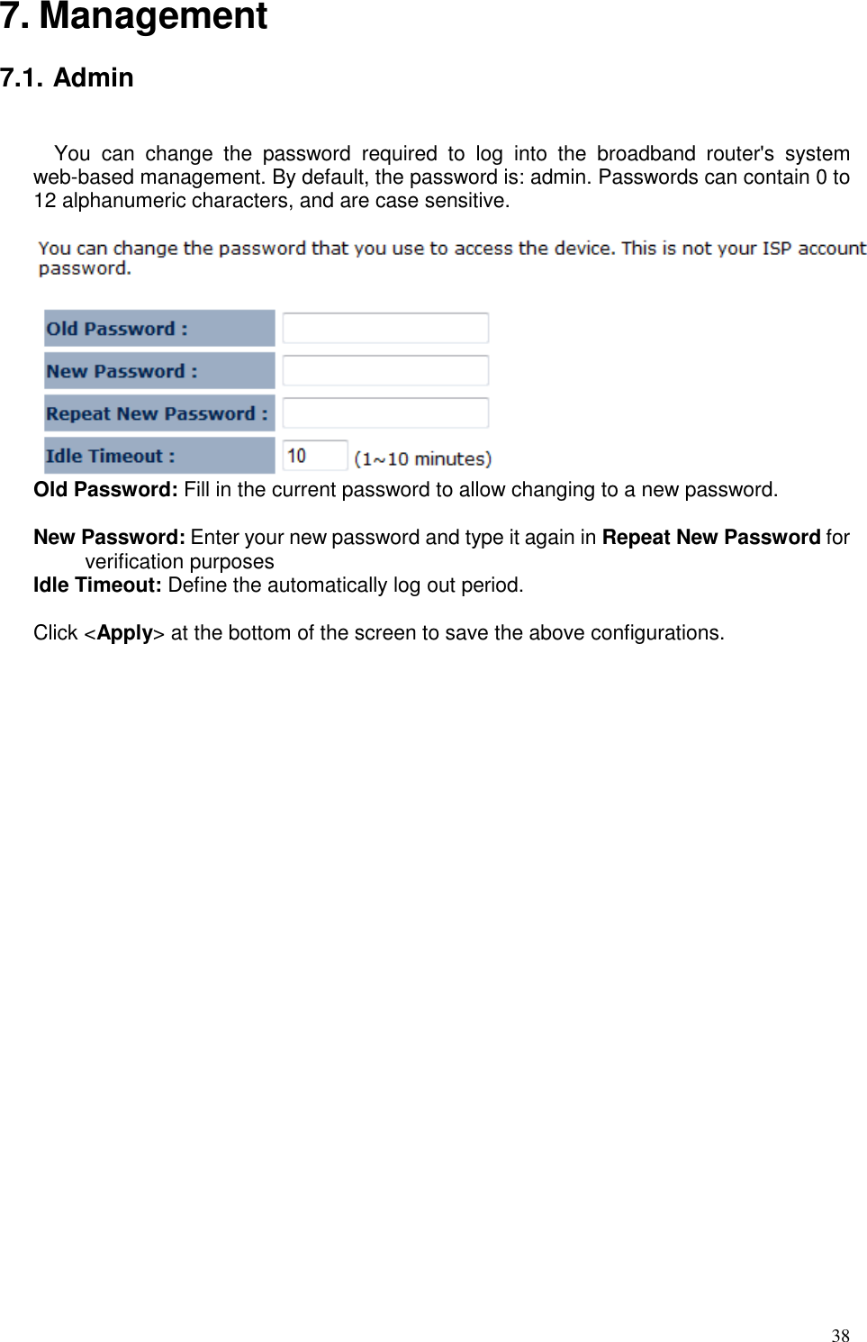   38 7. Management  7.1. Admin  You  can  change  the  password  required  to  log  into  the  broadband  router&apos;s  system web-based management. By default, the password is: admin. Passwords can contain 0 to 12 alphanumeric characters, and are case sensitive.   Old Password: Fill in the current password to allow changing to a new password.    New Password: Enter your new password and type it again in Repeat New Password for verification purposes   Idle Timeout: Define the automatically log out period.  Click &lt;Apply&gt; at the bottom of the screen to save the above configurations.  