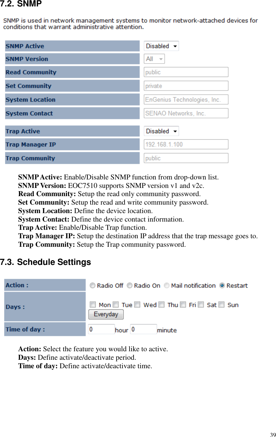   39 7.2. SNMP   SNMP Active: Enable/Disable SNMP function from drop-down list. SNMP Version: EOC7510 supports SNMP version v1 and v2c. Read Community: Setup the read only community password. Set Community: Setup the read and write community password. System Location: Define the device location. System Contact: Define the device contact information. Trap Active: Enable/Disable Trap function. Trap Manager IP: Setup the destination IP address that the trap message goes to. Trap Community: Setup the Trap community password.  7.3. Schedule Settings   Action: Select the feature you would like to active. Days: Define activate/deactivate period. Time of day: Define activate/deactivate time.       