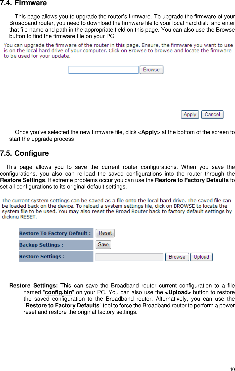   40 7.4. Firmware This page allows you to upgrade the router’s firmware. To upgrade the firmware of your Broadband router, you need to download the firmware file to your local hard disk, and enter that file name and path in the appropriate field on this page. You can also use the Browse button to find the firmware file on your PC.   Once you’ve selected the new firmware file, click &lt;Apply&gt; at the bottom of the screen to start the upgrade process  7.5. Configure This  page  allows  you  to  save  the  current  router  configurations.  When  you  save  the configurations,  you  also  can  re-load  the  saved  configurations  into  the  router  through  the Restore Settings. If extreme problems occur you can use the Restore to Factory Defaults to set all configurations to its original default settings.     Restore  Settings:  This  can  save  the  Broadband  router  current  configuration to  a  file named &quot;config.bin&quot; on your PC. You can also use the &lt;Upload&gt; button to restore the  saved  configuration  to  the  Broadband  router.  Alternatively,  you  can  use  the &quot;Restore to Factory Defaults&quot; tool to force the Broadband router to perform a power reset and restore the original factory settings.   