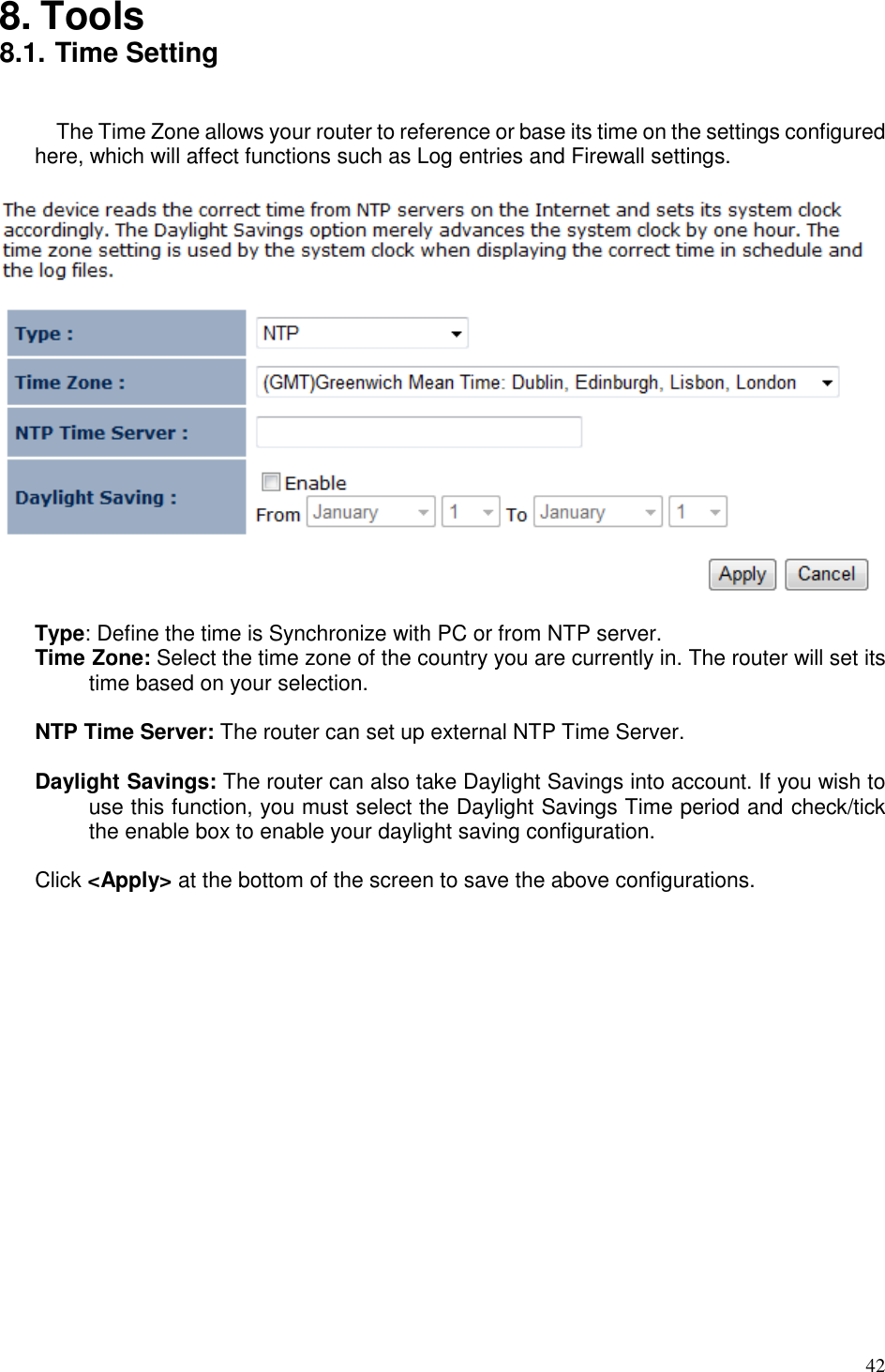   42  8. Tools 8.1. Time Setting  The Time Zone allows your router to reference or base its time on the settings configured here, which will affect functions such as Log entries and Firewall settings.    Type: Define the time is Synchronize with PC or from NTP server. Time Zone: Select the time zone of the country you are currently in. The router will set its time based on your selection.  NTP Time Server: The router can set up external NTP Time Server.  Daylight Savings: The router can also take Daylight Savings into account. If you wish to use this function, you must select the Daylight Savings Time period and check/tick the enable box to enable your daylight saving configuration.  Click &lt;Apply&gt; at the bottom of the screen to save the above configurations. 