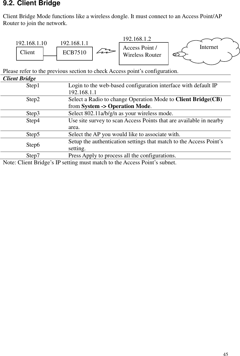   45 9.2. Client Bridge Client Bridge Mode functions like a wireless dongle. It must connect to an Access Point/AP Router to join the network.       Please refer to the previous section to check Access point’s configuration. Client Bridge Step1  Login to the web-based configuration interface with default IP 192.168.1.1 Step2  Select a Radio to change Operation Mode to Client Bridge(CB) from System -&gt; Operation Mode. Step3  Select 802.11a/b/g/n as your wireless mode. Step4  Use site survey to scan Access Points that are available in nearby area. Step5  Select the AP you would like to associate with. Step6  Setup the authentication settings that match to the Access Point’s setting. Step7  Press Apply to process all the configurations. Note: Client Bridge’s IP setting must match to the Access Point’s subnet.    Access Point / Wireless Router Internet ECB7510 Client  192.168.1.2 192.168.1.1 192.168.1.10 