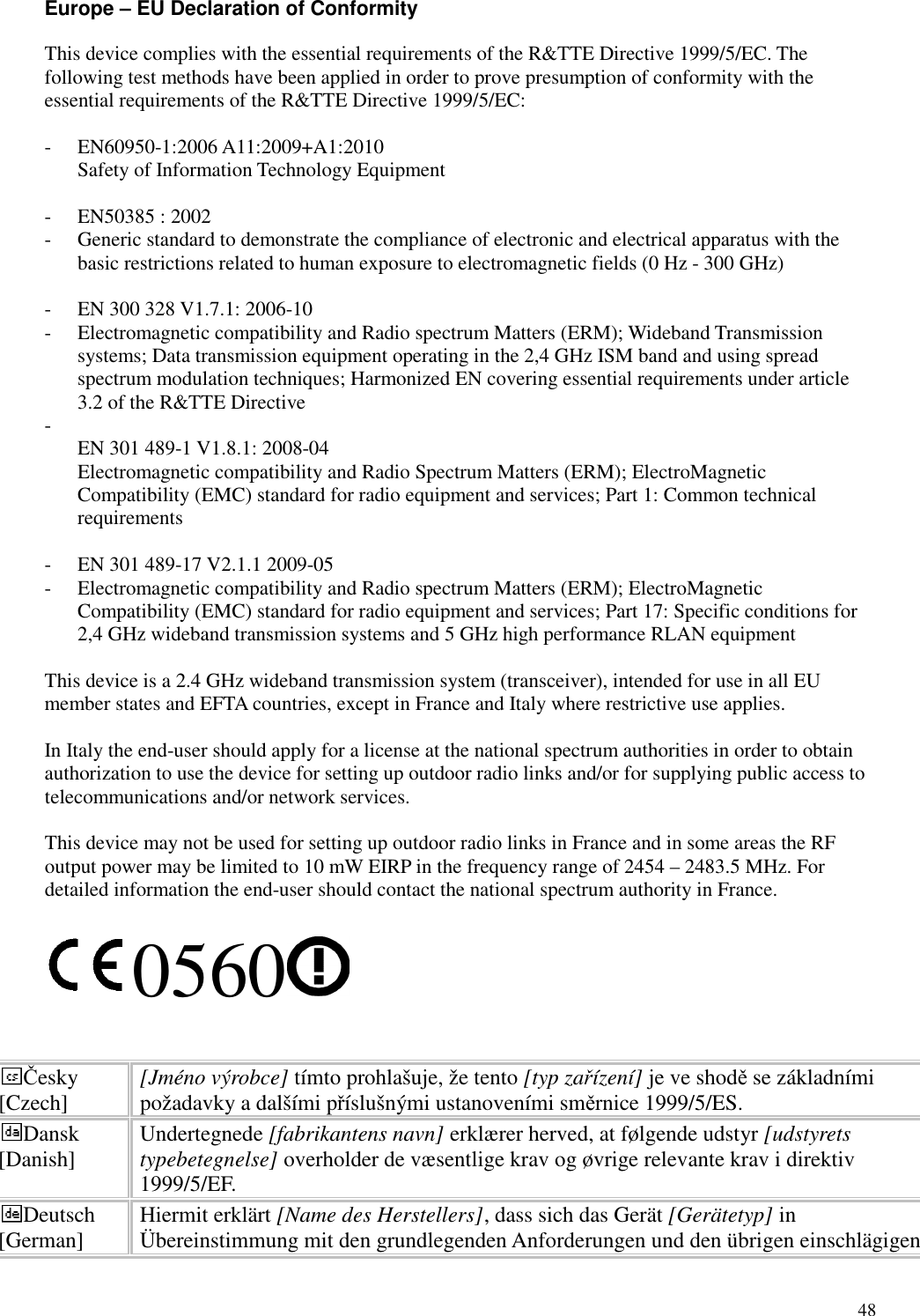   48 Europe – EU Declaration of Conformity This device complies with the essential requirements of the R&amp;TTE Directive 1999/5/EC. The following test methods have been applied in order to prove presumption of conformity with the essential requirements of the R&amp;TTE Directive 1999/5/EC:  - EN60950-1:2006 A11:2009+A1:2010 Safety of Information Technology Equipment  - EN50385 : 2002 - Generic standard to demonstrate the compliance of electronic and electrical apparatus with the basic restrictions related to human exposure to electromagnetic fields (0 Hz - 300 GHz)  - EN 300 328 V1.7.1: 2006-10 - Electromagnetic compatibility and Radio spectrum Matters (ERM); Wideband Transmission systems; Data transmission equipment operating in the 2,4 GHz ISM band and using spread spectrum modulation techniques; Harmonized EN covering essential requirements under article 3.2 of the R&amp;TTE Directive -  EN 301 489-1 V1.8.1: 2008-04 Electromagnetic compatibility and Radio Spectrum Matters (ERM); ElectroMagnetic Compatibility (EMC) standard for radio equipment and services; Part 1: Common technical requirements  - EN 301 489-17 V2.1.1 2009-05   - Electromagnetic compatibility and Radio spectrum Matters (ERM); ElectroMagnetic Compatibility (EMC) standard for radio equipment and services; Part 17: Specific conditions for 2,4 GHz wideband transmission systems and 5 GHz high performance RLAN equipment  This device is a 2.4 GHz wideband transmission system (transceiver), intended for use in all EU member states and EFTA countries, except in France and Italy where restrictive use applies.  In Italy the end-user should apply for a license at the national spectrum authorities in order to obtain authorization to use the device for setting up outdoor radio links and/or for supplying public access to telecommunications and/or network services.  This device may not be used for setting up outdoor radio links in France and in some areas the RF output power may be limited to 10 mW EIRP in the frequency range of 2454 – 2483.5 MHz. For detailed information the end-user should contact the national spectrum authority in France.  0560   Česky [Czech]  [Jméno výrobce] tímto prohlašuje, že tento [typ zařízení] je ve shodě se základními požadavky a dalšími příslušnými ustanoveními směrnice 1999/5/ES. Dansk [Danish]  Undertegnede [fabrikantens navn] erklærer herved, at følgende udstyr [udstyrets typebetegnelse] overholder de væsentlige krav og øvrige relevante krav i direktiv 1999/5/EF. Deutsch [German]  Hiermit erklärt [Name des Herstellers], dass sich das Gerät [Gerätetyp] in Übereinstimmung mit den grundlegenden Anforderungen und den übrigen einschlägigen 