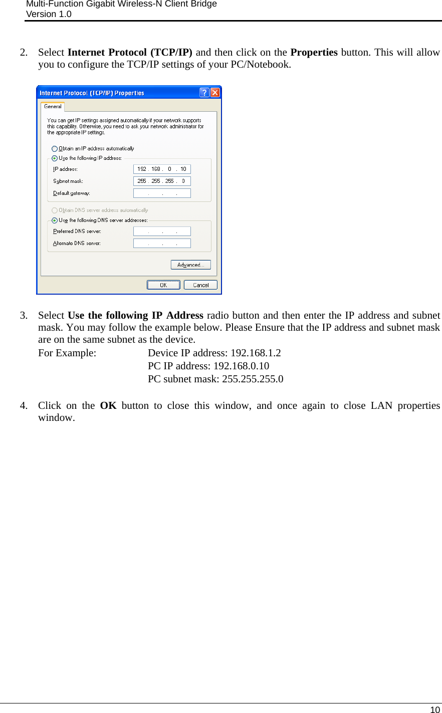 Multi-Function Gigabit Wireless-N Client Bridge                                         Version 1.0    10  2. Select Internet Protocol (TCP/IP) and then click on the Properties button. This will allow you to configure the TCP/IP settings of your PC/Notebook.                   3. Select Use the following IP Address radio button and then enter the IP address and subnet mask. You may follow the example below. Please Ensure that the IP address and subnet mask are on the same subnet as the device.  For Example:     Device IP address: 192.168.1.2       PC IP address: 192.168.0.10    PC subnet mask: 255.255.255.0  4. Click on the OK button to close this window, and once again to close LAN properties window.                    