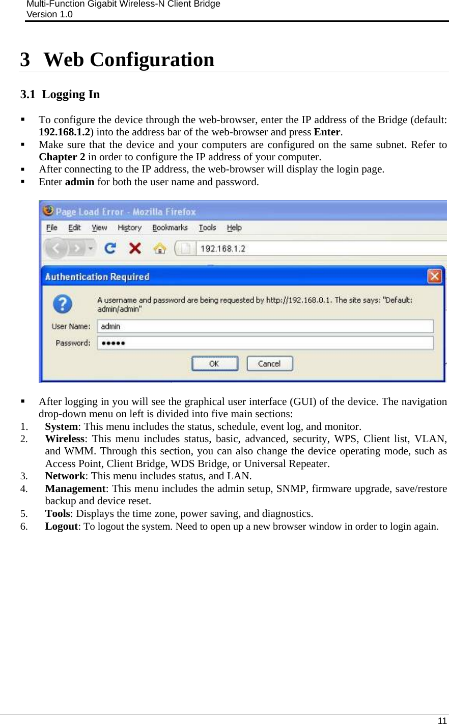 Multi-Function Gigabit Wireless-N Client Bridge                                         Version 1.0    11  3 Web Configuration  3.1  Logging In  To configure the device through the web-browser, enter the IP address of the Bridge (default: 192.168.1.2) into the address bar of the web-browser and press Enter.   Make sure that the device and your computers are configured on the same subnet. Refer to Chapter 2 in order to configure the IP address of your computer.  After connecting to the IP address, the web-browser will display the login page.  Enter admin for both the user name and password.      After logging in you will see the graphical user interface (GUI) of the device. The navigation drop-down menu on left is divided into five main sections: 1. System: This menu includes the status, schedule, event log, and monitor.  2. Wireless: This menu includes status, basic, advanced, security, WPS, Client list, VLAN, and WMM. Through this section, you can also change the device operating mode, such as Access Point, Client Bridge, WDS Bridge, or Universal Repeater.  3. Network: This menu includes status, and LAN.   4. Management: This menu includes the admin setup, SNMP, firmware upgrade, save/restore backup and device reset.  5. Tools: Displays the time zone, power saving, and diagnostics. 6. Logout: To logout the system. Need to open up a new browser window in order to login again.    