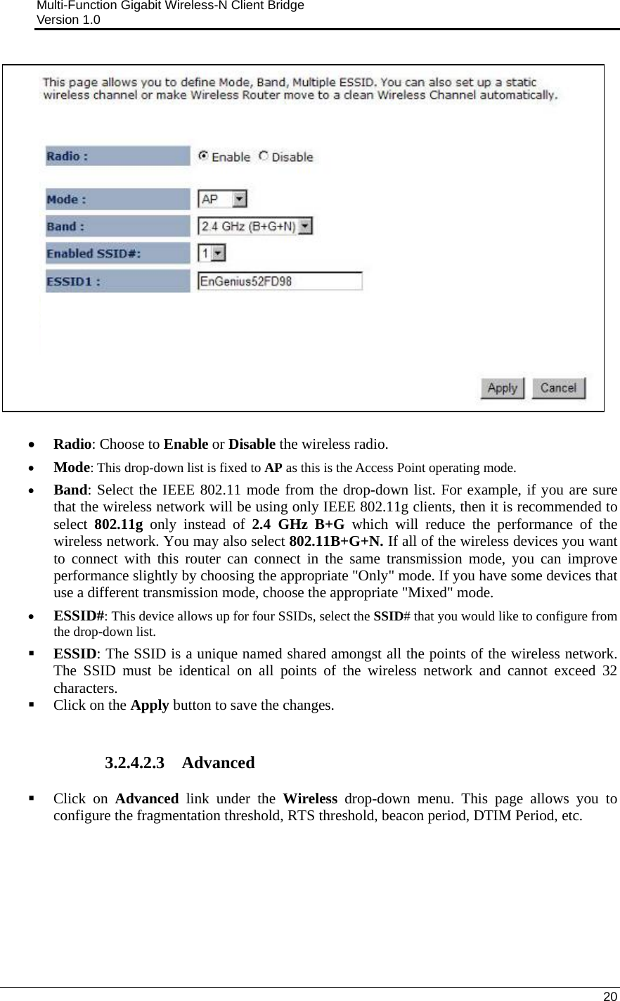 Multi-Function Gigabit Wireless-N Client Bridge                                         Version 1.0    20   • Radio: Choose to Enable or Disable the wireless radio.  • Mode: This drop-down list is fixed to AP as this is the Access Point operating mode. • Band: Select the IEEE 802.11 mode from the drop-down list. For example, if you are sure that the wireless network will be using only IEEE 802.11g clients, then it is recommended to select  802.11g only instead of 2.4 GHz B+G which will reduce the performance of the wireless network. You may also select 802.11B+G+N. If all of the wireless devices you want to connect with this router can connect in the same transmission mode, you can improve performance slightly by choosing the appropriate &quot;Only&quot; mode. If you have some devices that use a different transmission mode, choose the appropriate &quot;Mixed&quot; mode.  • ESSID#: This device allows up for four SSIDs, select the SSID# that you would like to configure from the drop-down list.   ESSID: The SSID is a unique named shared amongst all the points of the wireless network. The SSID must be identical on all points of the wireless network and cannot exceed 32 characters.     Click on the Apply button to save the changes.    3.2.4.2.3 Advanced  Click on Advanced link under the Wireless drop-down menu. This page allows you to configure the fragmentation threshold, RTS threshold, beacon period, DTIM Period, etc.   