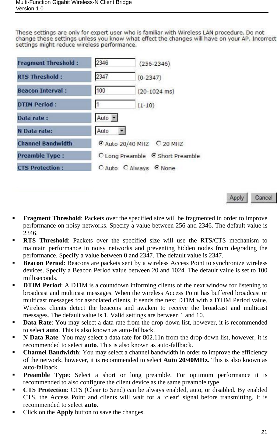 Multi-Function Gigabit Wireless-N Client Bridge                                         Version 1.0    21     Fragment Threshold: Packets over the specified size will be fragmented in order to improve performance on noisy networks. Specify a value between 256 and 2346. The default value is 2346.    RTS Threshold: Packets over the specified size will use the RTS/CTS mechanism to maintain performance in noisy networks and preventing hidden nodes from degrading the performance. Specify a value between 0 and 2347. The default value is 2347.  Beacon Period: Beacons are packets sent by a wireless Access Point to synchronize wireless devices. Specify a Beacon Period value between 20 and 1024. The default value is set to 100 milliseconds.   DTIM Period: A DTIM is a countdown informing clients of the next window for listening to broadcast and multicast messages. When the wireless Access Point has buffered broadcast or multicast messages for associated clients, it sends the next DTIM with a DTIM Period value. Wireless clients detect the beacons and awaken to receive the broadcast and multicast messages. The default value is 1. Valid settings are between 1 and 10.   Data Rate: You may select a data rate from the drop-down list, however, it is recommended to select auto. This is also known as auto-fallback.   N Data Rate: You may select a data rate for 802.11n from the drop-down list, however, it is recommended to select auto. This is also known as auto-fallback.   Channel Bandwidth: You may select a channel bandwidth in order to improve the efficiency of the network, however, it is recommended to select Auto 20/40MHz. This is also known as auto-fallback.   Preamble Type: Select a short or long preamble. For optimum performance it is recommended to also configure the client device as the same preamble type.   CTS Protection: CTS (Clear to Send) can be always enabled, auto, or disabled. By enabled CTS, the Access Point and clients will wait for a ‘clear’ signal before transmitting. It is recommended to select auto.   Click on the Apply button to save the changes.  