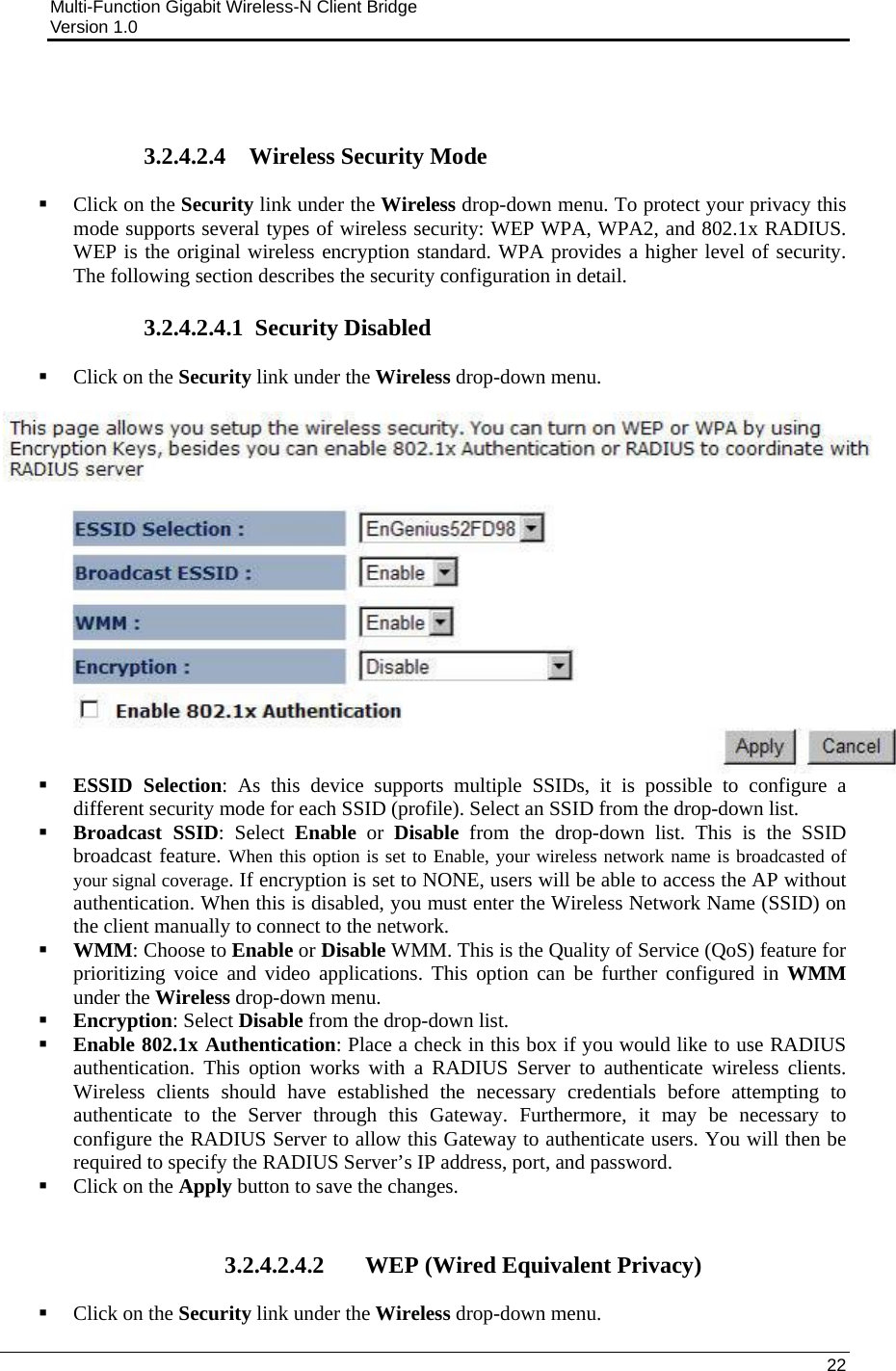 Multi-Function Gigabit Wireless-N Client Bridge                                         Version 1.0    22    3.2.4.2.4 Wireless Security Mode  Click on the Security link under the Wireless drop-down menu. To protect your privacy this mode supports several types of wireless security: WEP WPA, WPA2, and 802.1x RADIUS. WEP is the original wireless encryption standard. WPA provides a higher level of security. The following section describes the security configuration in detail.   3.2.4.2.4.1  Security Disabled  Click on the Security link under the Wireless drop-down menu.     ESSID Selection: As this device supports multiple SSIDs, it is possible to configure a different security mode for each SSID (profile). Select an SSID from the drop-down list.   Broadcast SSID: Select Enable or Disable from the drop-down list. This is the SSID broadcast feature. When this option is set to Enable, your wireless network name is broadcasted of your signal coverage. If encryption is set to NONE, users will be able to access the AP without authentication. When this is disabled, you must enter the Wireless Network Name (SSID) on the client manually to connect to the network.  WMM: Choose to Enable or Disable WMM. This is the Quality of Service (QoS) feature for prioritizing voice and video applications. This option can be further configured in WMM under the Wireless drop-down menu.   Encryption: Select Disable from the drop-down list.   Enable 802.1x Authentication: Place a check in this box if you would like to use RADIUS authentication. This option works with a RADIUS Server to authenticate wireless clients. Wireless clients should have established the necessary credentials before attempting to authenticate to the Server through this Gateway. Furthermore, it may be necessary to configure the RADIUS Server to allow this Gateway to authenticate users. You will then be required to specify the RADIUS Server’s IP address, port, and password.     Click on the Apply button to save the changes.    3.2.4.2.4.2 WEP (Wired Equivalent Privacy)  Click on the Security link under the Wireless drop-down menu.  