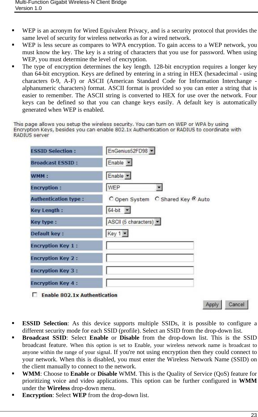 Multi-Function Gigabit Wireless-N Client Bridge                                         Version 1.0    23   WEP is an acronym for Wired Equivalent Privacy, and is a security protocol that provides the same level of security for wireless networks as for a wired network.  WEP is less secure as compares to WPA encryption. To gain access to a WEP network, you must know the key. The key is a string of characters that you use for password. When using WEP, you must determine the level of encryption.   The type of encryption determines the key length. 128-bit encryption requires a longer key than 64-bit encryption. Keys are defined by entering in a string in HEX (hexadecimal - using characters 0-9, A-F) or ASCII (American Standard Code for Information Interchange - alphanumeric characters) format. ASCII format is provided so you can enter a string that is easier to remember. The ASCII string is converted to HEX for use over the network. Four keys can be defined so that you can change keys easily. A default key is automatically generated when WEP is enabled.     ESSID Selection: As this device supports multiple SSIDs, it is possible to configure a different security mode for each SSID (profile). Select an SSID from the drop-down list.   Broadcast SSID: Select Enable or Disable from the drop-down list. This is the SSID broadcast feature. When this option is set to Enable, your wireless network name is broadcast to anyone within the range of your signal. If you&apos;re not using encryption then they could connect to your network. When this is disabled, you must enter the Wireless Network Name (SSID) on the client manually to connect to the network.  WMM: Choose to Enable or Disable WMM. This is the Quality of Service (QoS) feature for prioritizing voice and video applications. This option can be further configured in WMM under the Wireless drop-down menu.   Encryption: Select WEP from the drop-down list.  