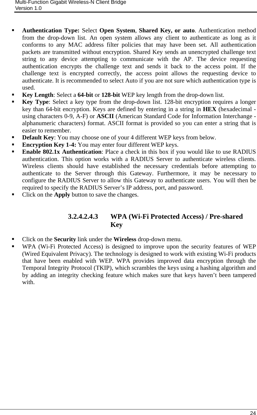 Multi-Function Gigabit Wireless-N Client Bridge                                         Version 1.0    24   Authentication Type: Select Open System, Shared Key, or auto. Authentication method from the drop-down list. An open system allows any client to authenticate as long as it conforms to any MAC address filter policies that may have been set. All authentication packets are transmitted without encryption. Shared Key sends an unencrypted challenge text string to any device attempting to communicate with the AP. The device requesting authentication encrypts the challenge text and sends it back to the access point. If the challenge text is encrypted correctly, the access point allows the requesting device to authenticate. It is recommended to select Auto if you are not sure which authentication type is used.  Key Length: Select a 64-bit or 128-bit WEP key length from the drop-down list.   Key Type: Select a key type from the drop-down list. 128-bit encryption requires a longer key than 64-bit encryption. Keys are defined by entering in a string in HEX (hexadecimal - using characters 0-9, A-F) or ASCII (American Standard Code for Information Interchange - alphanumeric characters) format. ASCII format is provided so you can enter a string that is easier to remember.  Default Key: You may choose one of your 4 different WEP keys from below.   Encryption Key 1-4: You may enter four different WEP keys.   Enable 802.1x Authentication: Place a check in this box if you would like to use RADIUS authentication. This option works with a RADIUS Server to authenticate wireless clients. Wireless clients should have established the necessary credentials before attempting to authenticate to the Server through this Gateway. Furthermore, it may be necessary to configure the RADIUS Server to allow this Gateway to authenticate users. You will then be required to specify the RADIUS Server’s IP address, port, and password.   Click on the Apply button to save the changes.    3.2.4.2.4.3 WPA (Wi-Fi Protected Access) / Pre-shared Key  Click on the Security link under the Wireless drop-down menu.   WPA (Wi-Fi Protected Access) is designed to improve upon the security features of WEP (Wired Equivalent Privacy). The technology is designed to work with existing Wi-Fi products that have been enabled with WEP. WPA provides improved data encryption through the Temporal Integrity Protocol (TKIP), which scrambles the keys using a hashing algorithm and by adding an integrity checking feature which makes sure that keys haven’t been tampered with.   