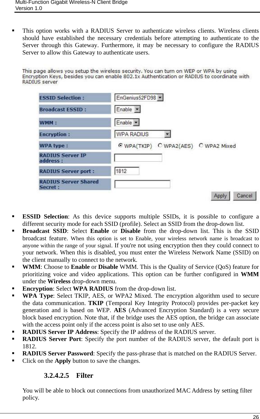 Multi-Function Gigabit Wireless-N Client Bridge                                         Version 1.0    26   This option works with a RADIUS Server to authenticate wireless clients. Wireless clients should have established the necessary credentials before attempting to authenticate to the Server through this Gateway. Furthermore, it may be necessary to configure the RADIUS Server to allow this Gateway to authenticate users.      ESSID Selection: As this device supports multiple SSIDs, it is possible to configure a different security mode for each SSID (profile). Select an SSID from the drop-down list.   Broadcast SSID: Select Enable or Disable from the drop-down list. This is the SSID broadcast feature. When this option is set to Enable, your wireless network name is broadcast to anyone within the range of your signal. If you&apos;re not using encryption then they could connect to your network. When this is disabled, you must enter the Wireless Network Name (SSID) on the client manually to connect to the network.  WMM: Choose to Enable or Disable WMM. This is the Quality of Service (QoS) feature for prioritizing voice and video applications. This option can be further configured in WMM under the Wireless drop-down menu.   Encryption: Select WPA RADIUS from the drop-down list.   WPA Type: Select TKIP, AES, or WPA2 Mixed. The encryption algorithm used to secure the data communication. TKIP (Temporal Key Integrity Protocol) provides per-packet key generation and is based on WEP. AES (Advanced Encryption Standard) is a very secure block based encryption. Note that, if the bridge uses the AES option, the bridge can associate with the access point only if the access point is also set to use only AES.   RADIUS Server IP Address: Specify the IP address of the RADIUS server.    RADIUS Server Port: Specify the port number of the RADIUS server, the default port is 1812.  RADIUS Server Password: Specify the pass-phrase that is matched on the RADIUS Server.   Click on the Apply button to save the changes.   3.2.4.2.5 Filter You will be able to block out connections from unauthorized MAC Address by setting filter policy.  