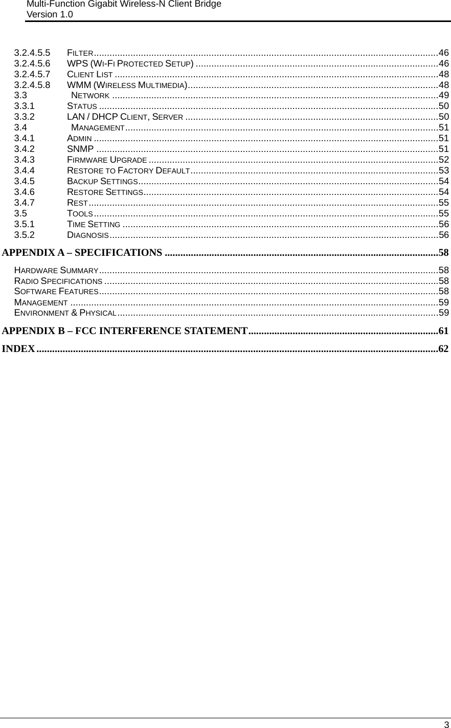 Multi-Function Gigabit Wireless-N Client Bridge                                         Version 1.0    3  3.2.4.5.5 FILTER....................................................................................................................................46 3.2.4.5.6 WPS (WI-FI PROTECTED SETUP) .............................................................................................46 3.2.4.5.7 CLIENT LIST ............................................................................................................................48 3.2.4.5.8 WMM (WIRELESS MULTIMEDIA)................................................................................................48 3.3   NETWORK .............................................................................................................................49 3.3.1 STATUS ..................................................................................................................................50 3.3.2 LAN / DHCP CLIENT, SERVER .................................................................................................50 3.4   MANAGEMENT........................................................................................................................51 3.4.1 ADMIN ....................................................................................................................................51 3.4.2 SNMP ...................................................................................................................................51 3.4.3 FIRMWARE UPGRADE ...............................................................................................................52 3.4.4 RESTORE TO FACTORY DEFAULT...............................................................................................53 3.4.5 BACKUP SETTINGS...................................................................................................................54 3.4.6 RESTORE SETTINGS.................................................................................................................54 3.4.7 REST......................................................................................................................................55 3.5 TOOLS....................................................................................................................................55 3.5.1 TIME SETTING .........................................................................................................................56 3.5.2 DIAGNOSIS..............................................................................................................................56 APPENDIX A – SPECIFICATIONS .........................................................................................................58 HARDWARE SUMMARY..................................................................................................................................58 RADIO SPECIFICATIONS ................................................................................................................................58 SOFTWARE FEATURES..................................................................................................................................58 MANAGEMENT .............................................................................................................................................59 ENVIRONMENT &amp; PHYSICAL...........................................................................................................................59 APPENDIX B – FCC INTERFERENCE STATEMENT.........................................................................61 INDEX..........................................................................................................................................................62    