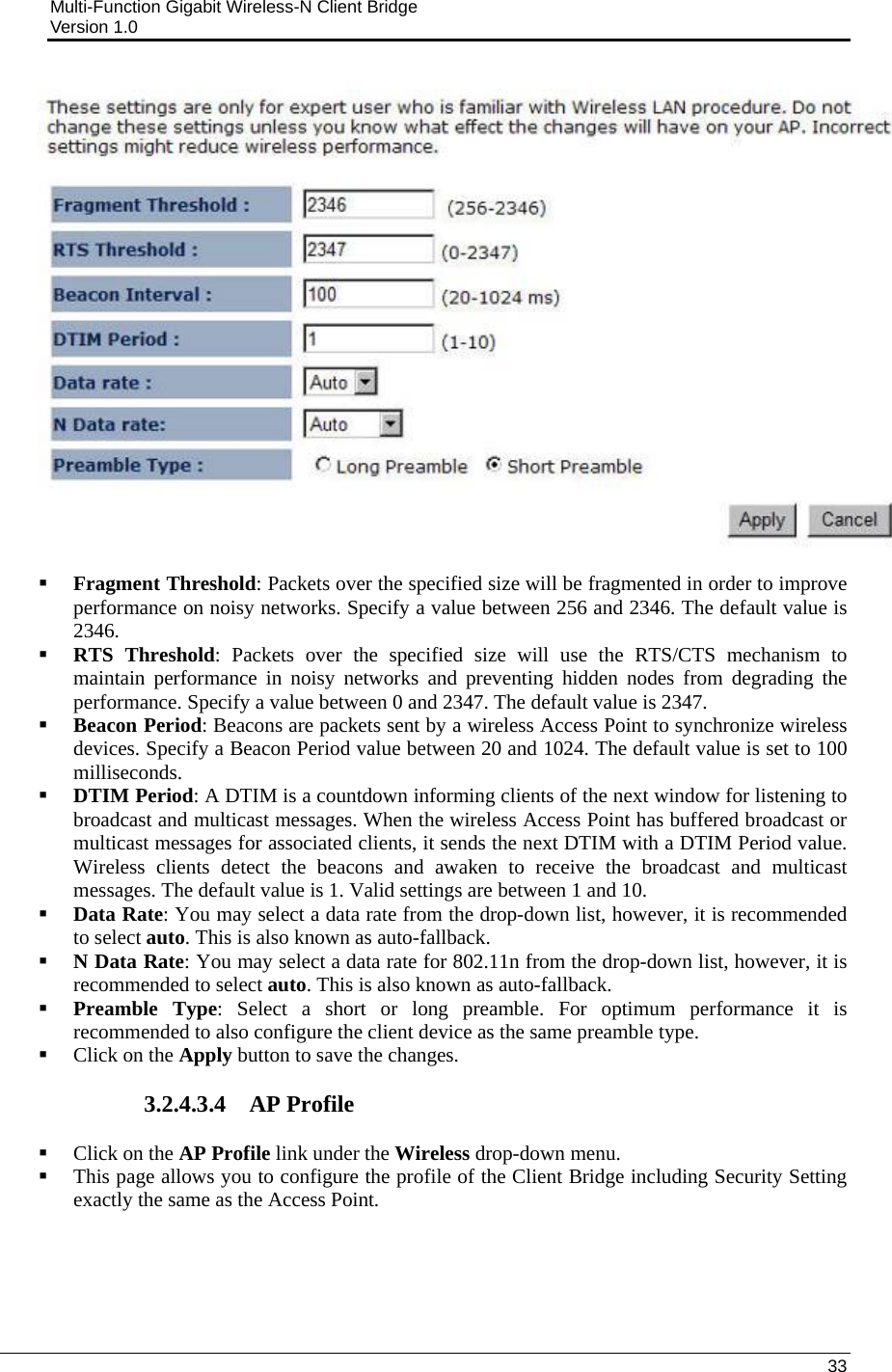 Multi-Function Gigabit Wireless-N Client Bridge                                         Version 1.0    33     Fragment Threshold: Packets over the specified size will be fragmented in order to improve performance on noisy networks. Specify a value between 256 and 2346. The default value is 2346.    RTS Threshold: Packets over the specified size will use the RTS/CTS mechanism to maintain performance in noisy networks and preventing hidden nodes from degrading the performance. Specify a value between 0 and 2347. The default value is 2347.  Beacon Period: Beacons are packets sent by a wireless Access Point to synchronize wireless devices. Specify a Beacon Period value between 20 and 1024. The default value is set to 100 milliseconds.   DTIM Period: A DTIM is a countdown informing clients of the next window for listening to broadcast and multicast messages. When the wireless Access Point has buffered broadcast or multicast messages for associated clients, it sends the next DTIM with a DTIM Period value. Wireless clients detect the beacons and awaken to receive the broadcast and multicast messages. The default value is 1. Valid settings are between 1 and 10.   Data Rate: You may select a data rate from the drop-down list, however, it is recommended to select auto. This is also known as auto-fallback.   N Data Rate: You may select a data rate for 802.11n from the drop-down list, however, it is recommended to select auto. This is also known as auto-fallback.   Preamble Type: Select a short or long preamble. For optimum performance it is recommended to also configure the client device as the same preamble type.   Click on the Apply button to save the changes.   3.2.4.3.4 AP Profile  Click on the AP Profile link under the Wireless drop-down menu.   This page allows you to configure the profile of the Client Bridge including Security Setting exactly the same as the Access Point.   