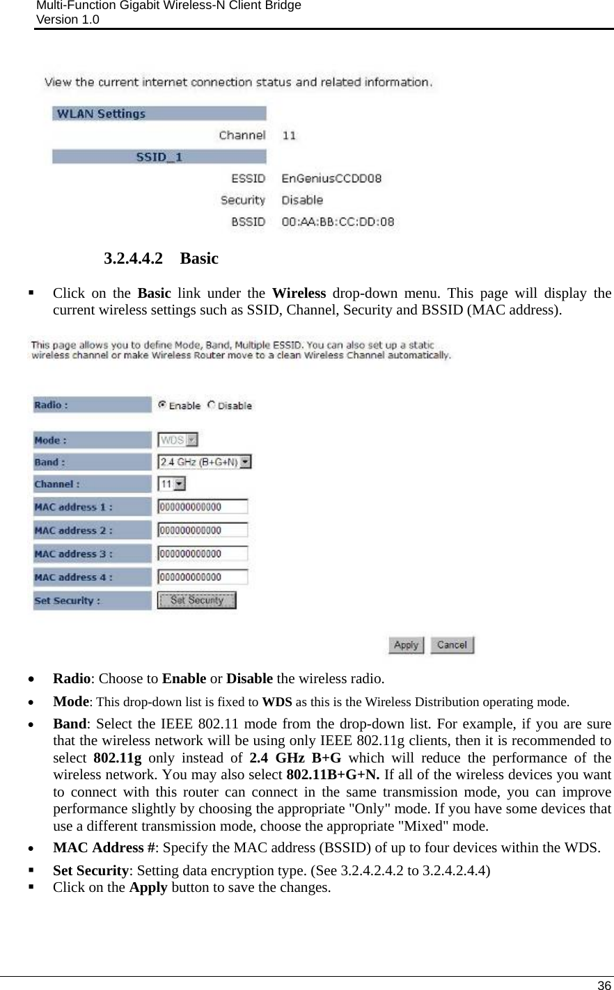Multi-Function Gigabit Wireless-N Client Bridge                                         Version 1.0    36   3.2.4.4.2 Basic   Click on the Basic link under the Wireless drop-down menu. This page will display the current wireless settings such as SSID, Channel, Security and BSSID (MAC address).   • Radio: Choose to Enable or Disable the wireless radio.  • Mode: This drop-down list is fixed to WDS as this is the Wireless Distribution operating mode. • Band: Select the IEEE 802.11 mode from the drop-down list. For example, if you are sure that the wireless network will be using only IEEE 802.11g clients, then it is recommended to select  802.11g only instead of 2.4 GHz B+G which will reduce the performance of the wireless network. You may also select 802.11B+G+N. If all of the wireless devices you want to connect with this router can connect in the same transmission mode, you can improve performance slightly by choosing the appropriate &quot;Only&quot; mode. If you have some devices that use a different transmission mode, choose the appropriate &quot;Mixed&quot; mode.  • MAC Address #: Specify the MAC address (BSSID) of up to four devices within the WDS.   Set Security: Setting data encryption type. (See 3.2.4.2.4.2 to 3.2.4.2.4.4)  Click on the Apply button to save the changes.     