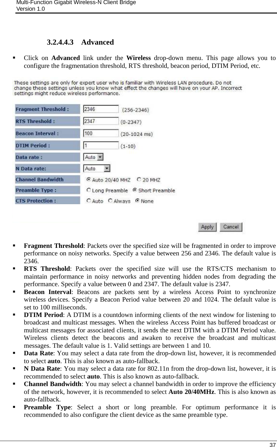 Multi-Function Gigabit Wireless-N Client Bridge                                         Version 1.0    37   3.2.4.4.3 Advanced  Click on Advanced link under the Wireless drop-down menu. This page allows you to configure the fragmentation threshold, RTS threshold, beacon period, DTIM Period, etc.     Fragment Threshold: Packets over the specified size will be fragmented in order to improve performance on noisy networks. Specify a value between 256 and 2346. The default value is 2346.    RTS Threshold: Packets over the specified size will use the RTS/CTS mechanism to maintain performance in noisy networks and preventing hidden nodes from degrading the performance. Specify a value between 0 and 2347. The default value is 2347.  Beacon Interval: Beacons are packets sent by a wireless Access Point to synchronize wireless devices. Specify a Beacon Period value between 20 and 1024. The default value is set to 100 milliseconds.   DTIM Period: A DTIM is a countdown informing clients of the next window for listening to broadcast and multicast messages. When the wireless Access Point has buffered broadcast or multicast messages for associated clients, it sends the next DTIM with a DTIM Period value. Wireless clients detect the beacons and awaken to receive the broadcast and multicast messages. The default value is 1. Valid settings are between 1 and 10.   Data Rate: You may select a data rate from the drop-down list, however, it is recommended to select auto. This is also known as auto-fallback.   N Data Rate: You may select a data rate for 802.11n from the drop-down list, however, it is recommended to select auto. This is also known as auto-fallback.   Channel Bandwidth: You may select a channel bandwidth in order to improve the efficiency of the network, however, it is recommended to select Auto 20/40MHz. This is also known as auto-fallback.   Preamble Type: Select a short or long preamble. For optimum performance it is recommended to also configure the client device as the same preamble type.  