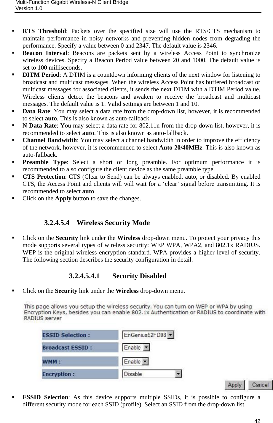 Multi-Function Gigabit Wireless-N Client Bridge                                         Version 1.0    42   RTS Threshold: Packets over the specified size will use the RTS/CTS mechanism to maintain performance in noisy networks and preventing hidden nodes from degrading the performance. Specify a value between 0 and 2347. The default value is 2346.  Beacon Interval: Beacons are packets sent by a wireless Access Point to synchronize wireless devices. Specify a Beacon Period value between 20 and 1000. The default value is set to 100 milliseconds.   DITM Period: A DTIM is a countdown informing clients of the next window for listening to broadcast and multicast messages. When the wireless Access Point has buffered broadcast or multicast messages for associated clients, it sends the next DTIM with a DTIM Period value. Wireless clients detect the beacons and awaken to receive the broadcast and multicast messages. The default value is 1. Valid settings are between 1 and 10.   Data Rate: You may select a data rate from the drop-down list, however, it is recommended to select auto. This is also known as auto-fallback.   N Data Rate: You may select a data rate for 802.11n from the drop-down list, however, it is recommended to select auto. This is also known as auto-fallback.   Channel Bandwidth: You may select a channel bandwidth in order to improve the efficiency of the network, however, it is recommended to select Auto 20/40MHz. This is also known as auto-fallback.   Preamble Type: Select a short or long preamble. For optimum performance it is recommended to also configure the client device as the same preamble type.   CTS Protection: CTS (Clear to Send) can be always enabled, auto, or disabled. By enabled CTS, the Access Point and clients will will wait for a ‘clear’ signal before transmitting. It is recommended to select auto.   Click on the Apply button to save the changes.    3.2.4.5.4 Wireless Security Mode  Click on the Security link under the Wireless drop-down menu. To protect your privacy this mode supports several types of wireless security: WEP WPA, WPA2, and 802.1x RADIUS. WEP is the original wireless encryption standard. WPA provides a higher level of security. The following section describes the security configuration in detail.   3.2.4.5.4.1 Security Disabled  Click on the Security link under the Wireless drop-down menu.     ESSID Selection: As this device supports multiple SSIDs, it is possible to configure a different security mode for each SSID (profile). Select an SSID from the drop-down list.  