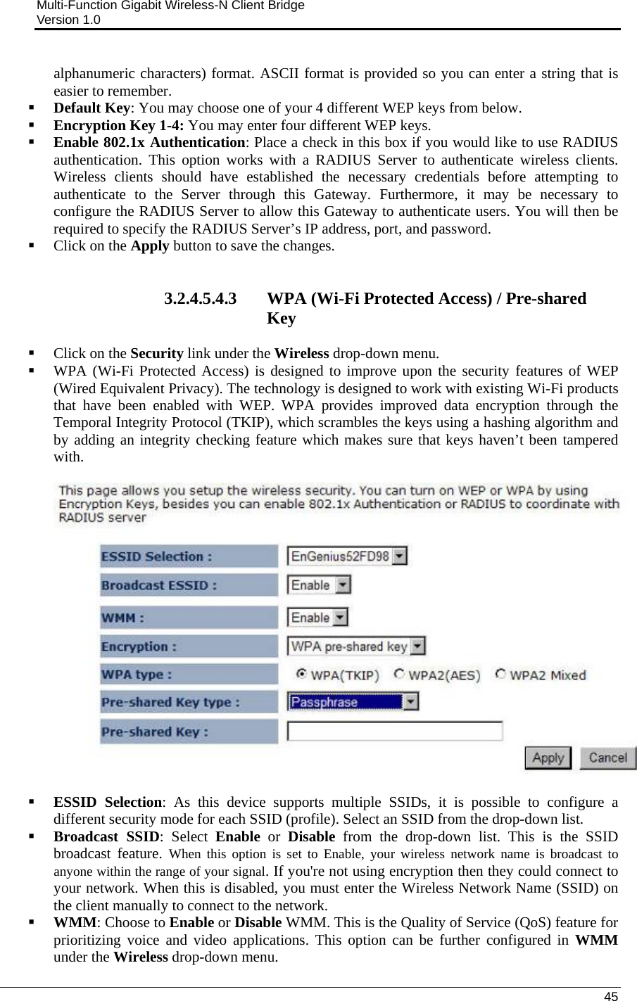 Multi-Function Gigabit Wireless-N Client Bridge                                         Version 1.0    45  alphanumeric characters) format. ASCII format is provided so you can enter a string that is easier to remember.  Default Key: You may choose one of your 4 different WEP keys from below.   Encryption Key 1-4: You may enter four different WEP keys.   Enable 802.1x Authentication: Place a check in this box if you would like to use RADIUS authentication. This option works with a RADIUS Server to authenticate wireless clients. Wireless clients should have established the necessary credentials before attempting to authenticate to the Server through this Gateway. Furthermore, it may be necessary to configure the RADIUS Server to allow this Gateway to authenticate users. You will then be required to specify the RADIUS Server’s IP address, port, and password.   Click on the Apply button to save the changes.    3.2.4.5.4.3 WPA (Wi-Fi Protected Access) / Pre-shared Key  Click on the Security link under the Wireless drop-down menu.   WPA (Wi-Fi Protected Access) is designed to improve upon the security features of WEP (Wired Equivalent Privacy). The technology is designed to work with existing Wi-Fi products that have been enabled with WEP. WPA provides improved data encryption through the Temporal Integrity Protocol (TKIP), which scrambles the keys using a hashing algorithm and by adding an integrity checking feature which makes sure that keys haven’t been tampered with.      ESSID Selection: As this device supports multiple SSIDs, it is possible to configure a different security mode for each SSID (profile). Select an SSID from the drop-down list.   Broadcast SSID: Select Enable or Disable from the drop-down list. This is the SSID broadcast feature. When this option is set to Enable, your wireless network name is broadcast to anyone within the range of your signal. If you&apos;re not using encryption then they could connect to your network. When this is disabled, you must enter the Wireless Network Name (SSID) on the client manually to connect to the network.  WMM: Choose to Enable or Disable WMM. This is the Quality of Service (QoS) feature for prioritizing voice and video applications. This option can be further configured in WMM under the Wireless drop-down menu.  