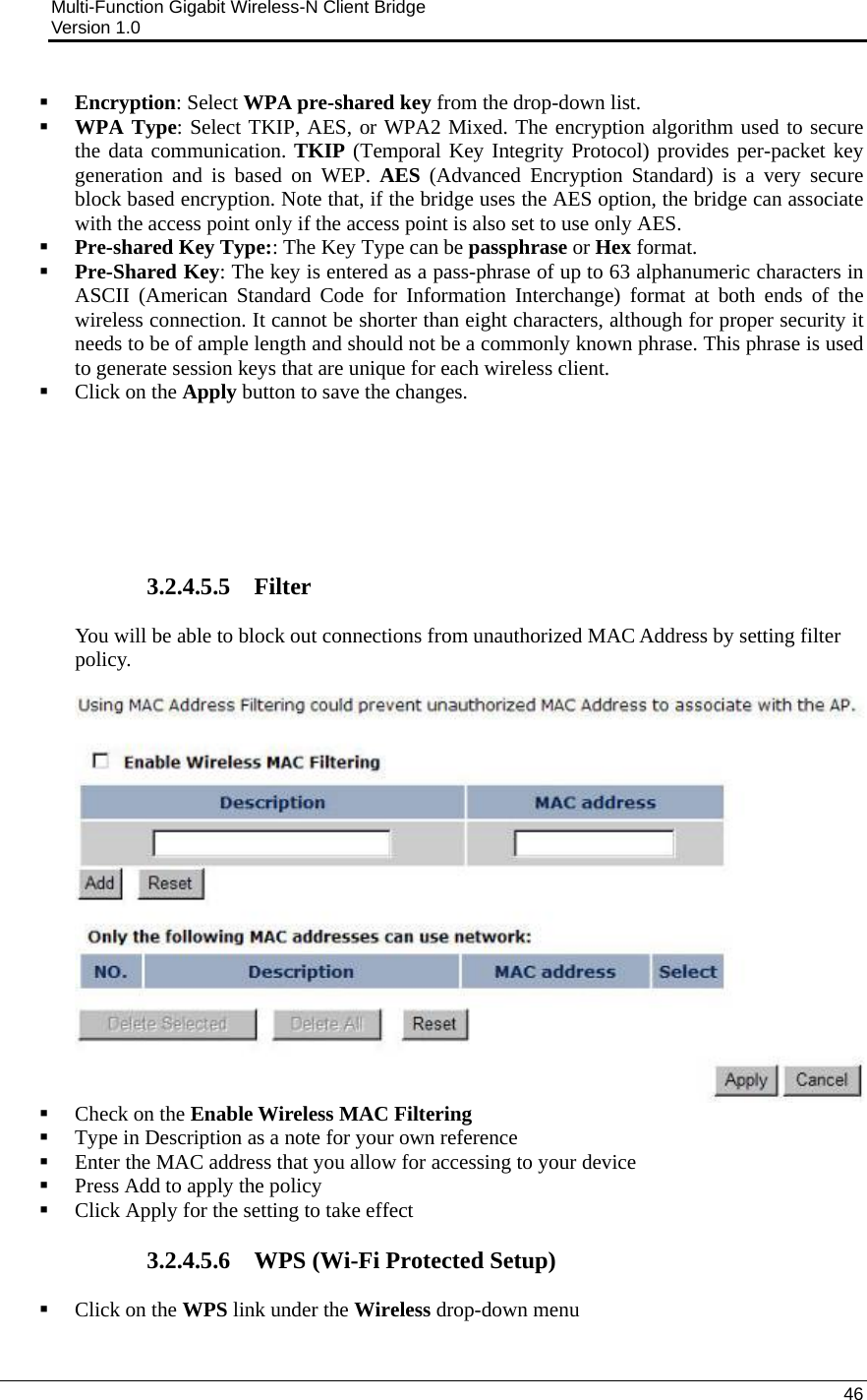 Multi-Function Gigabit Wireless-N Client Bridge                                         Version 1.0    46   Encryption: Select WPA pre-shared key from the drop-down list.   WPA Type: Select TKIP, AES, or WPA2 Mixed. The encryption algorithm used to secure the data communication. TKIP (Temporal Key Integrity Protocol) provides per-packet key generation and is based on WEP. AES (Advanced Encryption Standard) is a very secure block based encryption. Note that, if the bridge uses the AES option, the bridge can associate with the access point only if the access point is also set to use only AES.   Pre-shared Key Type:: The Key Type can be passphrase or Hex format.    Pre-Shared Key: The key is entered as a pass-phrase of up to 63 alphanumeric characters in ASCII (American Standard Code for Information Interchange) format at both ends of the wireless connection. It cannot be shorter than eight characters, although for proper security it needs to be of ample length and should not be a commonly known phrase. This phrase is used to generate session keys that are unique for each wireless client.   Click on the Apply button to save the changes.         3.2.4.5.5 Filter You will be able to block out connections from unauthorized MAC Address by setting filter policy.     Check on the Enable Wireless MAC Filtering  Type in Description as a note for your own reference  Enter the MAC address that you allow for accessing to your device  Press Add to apply the policy  Click Apply for the setting to take effect  3.2.4.5.6 WPS (Wi-Fi Protected Setup)  Click on the WPS link under the Wireless drop-down menu 