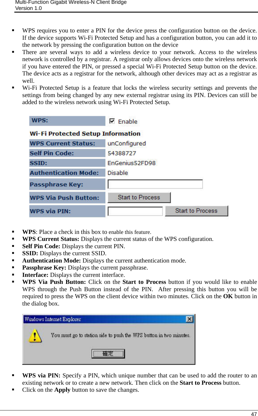 Multi-Function Gigabit Wireless-N Client Bridge                                         Version 1.0    47   WPS requires you to enter a PIN for the device press the configuration button on the device. If the device supports Wi-Fi Protected Setup and has a configuration button, you can add it to the network by pressing the configuration button on the device   There are several ways to add a wireless device to your network. Access to the wireless network is controlled by a registrar. A registrar only allows devices onto the wireless network if you have entered the PIN, or pressed a special Wi-Fi Protected Setup button on the device. The device acts as a registrar for the network, although other devices may act as a registrar as well.  Wi-Fi Protected Setup is a feature that locks the wireless security settings and prevents the settings from being changed by any new external registrar using its PIN. Devices can still be added to the wireless network using Wi-Fi Protected Setup.     WPS: Place a check in this box to enable this feature.  WPS Current Status: Displays the current status of the WPS configuration.   Self Pin Code: Displays the current PIN.   SSID: Displays the current SSID.   Authentication Mode: Displays the current authentication mode.   Passphrase Key: Displays the current passphrase.  Interface: Displays the current interface.   WPS Via Push Button: Click on the Start to Process button if you would like to enable WPS through the Push Button instead of the PIN.  After pressing this button you will be required to press the WPS on the client device within two minutes. Click on the OK button in the dialog box.     WPS via PIN: Specify a PIN, which unique number that can be used to add the router to an existing network or to create a new network. Then click on the Start to Process button.    Click on the Apply button to save the changes.   