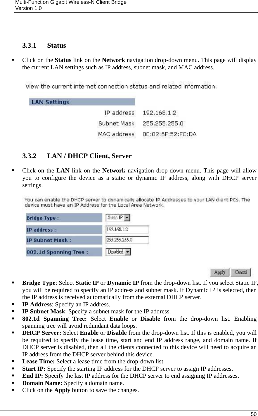 Multi-Function Gigabit Wireless-N Client Bridge                                         Version 1.0    50    3.3.1   Status  Click on the Status link on the Network navigation drop-down menu. This page will display the current LAN settings such as IP address, subnet mask, and MAC address.     3.3.2   LAN / DHCP Client, Server  Click on the LAN link on the Network navigation drop-down menu. This page will allow you to configure the device as a static or dynamic IP address, along with DHCP server settings.    Bridge Type: Select Static IP or Dynamic IP from the drop-down list. If you select Static IP, you will be required to specify an IP address and subnet mask. If Dynamic IP is selected, then the IP address is received automatically from the external DHCP server.  IP Address: Specify an IP address.  IP Subnet Mask: Specify a subnet mask for the IP address.  802.1d Spanning Tree: Select  Enable or Disable from the drop-down list. Enabling spanning tree will avoid redundant data loops.   DHCP Server: Select Enable or Disable from the drop-down list. If this is enabled, you will be required to specify the lease time, start and end IP address range, and domain name. If DHCP server is disabled, then all the clients connected to this device will need to acquire an IP address from the DHCP server behind this device.   Lease Time: Select a lease time from the drop-down list.  Start IP: Specify the starting IP address for the DHCP server to assign IP addresses.  End IP: Specify the last IP address for the DHCP server to end assigning IP addresses.   Domain Name: Specify a domain name.  Click on the Apply button to save the changes.   