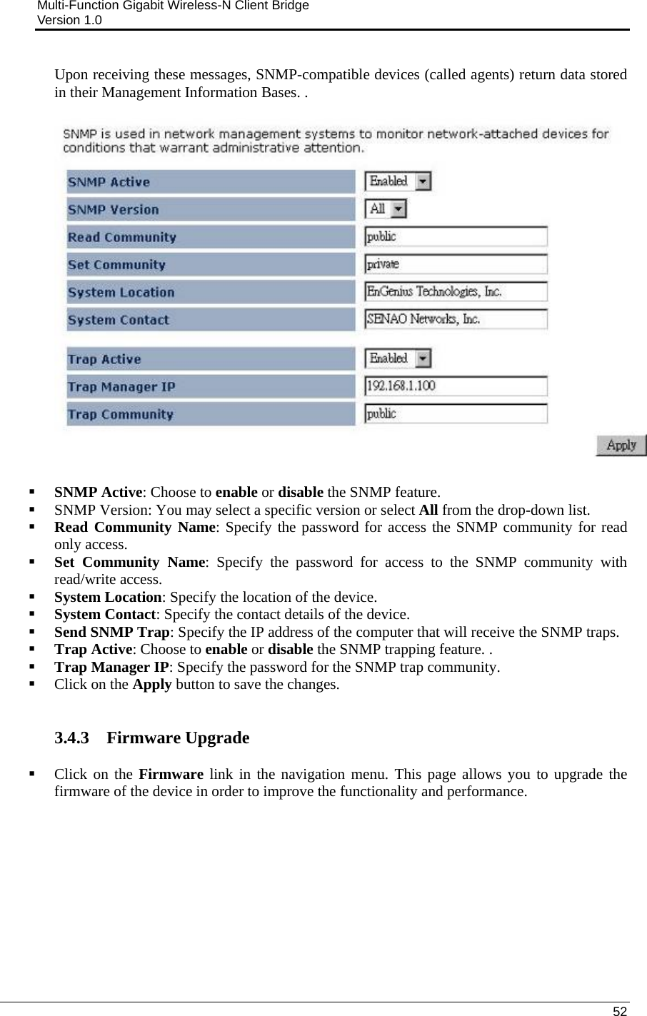 Multi-Function Gigabit Wireless-N Client Bridge                                         Version 1.0    52  Upon receiving these messages, SNMP-compatible devices (called agents) return data stored in their Management Information Bases. .     SNMP Active: Choose to enable or disable the SNMP feature.  SNMP Version: You may select a specific version or select All from the drop-down list.   Read Community Name: Specify the password for access the SNMP community for read only access.   Set Community Name: Specify the password for access to the SNMP community with read/write access.   System Location: Specify the location of the device.  System Contact: Specify the contact details of the device.  Send SNMP Trap: Specify the IP address of the computer that will receive the SNMP traps.    Trap Active: Choose to enable or disable the SNMP trapping feature. .  Trap Manager IP: Specify the password for the SNMP trap community.  Click on the Apply button to save the changes.    3.4.3 Firmware Upgrade   Click on the Firmware link in the navigation menu. This page allows you to upgrade the firmware of the device in order to improve the functionality and performance.   