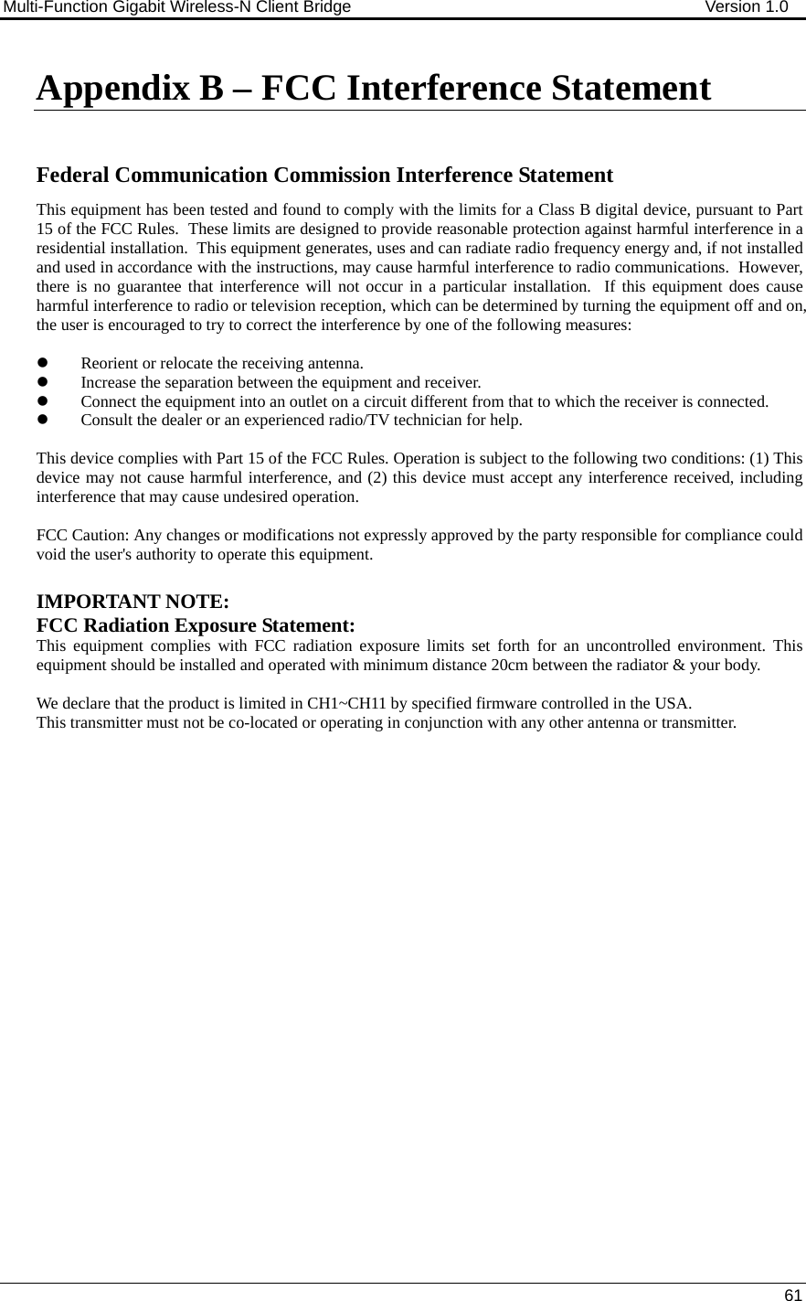 Multi-Function Gigabit Wireless-N Client Bridge                                        Version 1.0    61  Appendix B – FCC Interference Statement   Federal Communication Commission Interference Statement This equipment has been tested and found to comply with the limits for a Class B digital device, pursuant to Part 15 of the FCC Rules.  These limits are designed to provide reasonable protection against harmful interference in a residential installation.  This equipment generates, uses and can radiate radio frequency energy and, if not installed and used in accordance with the instructions, may cause harmful interference to radio communications.  However, there is no guarantee that interference will not occur in a particular installation.  If this equipment does cause harmful interference to radio or television reception, which can be determined by turning the equipment off and on, the user is encouraged to try to correct the interference by one of the following measures:  z Reorient or relocate the receiving antenna. z Increase the separation between the equipment and receiver. z Connect the equipment into an outlet on a circuit different from that to which the receiver is connected. z Consult the dealer or an experienced radio/TV technician for help.  This device complies with Part 15 of the FCC Rules. Operation is subject to the following two conditions: (1) This device may not cause harmful interference, and (2) this device must accept any interference received, including interference that may cause undesired operation.  FCC Caution: Any changes or modifications not expressly approved by the party responsible for compliance could void the user&apos;s authority to operate this equipment.  IMPORTANT NOTE: FCC Radiation Exposure Statement: This equipment complies with FCC radiation exposure limits set forth for an uncontrolled environment. This equipment should be installed and operated with minimum distance 20cm between the radiator &amp; your body.    We declare that the product is limited in CH1~CH11 by specified firmware controlled in the USA. This transmitter must not be co-located or operating in conjunction with any other antenna or transmitter.                     