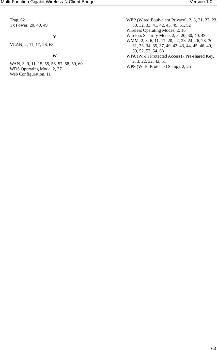 Multi-Function Gigabit Wireless-N Client Bridge                                        Version 1.0    63  Trap, 62 Tx Power, 20, 40, 49 V VLAN, 2, 11, 17, 26, 68 W WAN, 3, 9, 11, 15, 55, 56, 57, 58, 59, 60 WDS Operating Mode, 2, 37 Web Configuration, 11 WEP (Wired Equivalent Privacy), 2, 3, 21, 22, 23, 30, 32, 33, 41, 42, 43, 49, 51, 52 Wireless Operating Modes, 2, 16 Wireless Security Mode, 2, 3, 20, 30, 40, 49 WMM, 2, 3, 6, 11, 17, 20, 22, 23, 24, 26, 28, 30, 31, 33, 34, 35, 37, 40, 42, 43, 44, 45, 46, 49, 50, 52, 53, 54, 68 WPA (Wi-Fi Protected Access) / Pre-shared Key, 2, 3, 22, 32, 42, 51 WPS (Wi-Fi Protected Setup), 2, 25          