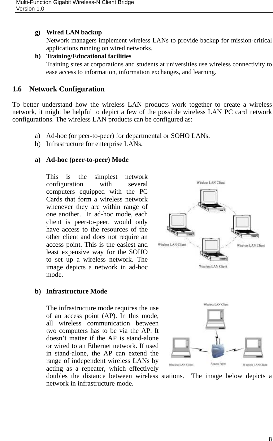 Multi-Function Gigabit Wireless-N Client Bridge                                         Version 1.0    8  g) Wired LAN backup Network managers implement wireless LANs to provide backup for mission-critical applications running on wired networks. h) Training/Educational facilities Training sites at corporations and students at universities use wireless connectivity to ease access to information, information exchanges, and learning.  1.6 Network Configuration To better understand how the wireless LAN products work together to create a wireless network, it might be helpful to depict a few of the possible wireless LAN PC card network configurations. The wireless LAN products can be configured as:  a) Ad-hoc (or peer-to-peer) for departmental or SOHO LANs. b) Infrastructure for enterprise LANs.  a) Ad-hoc (peer-to-peer) Mode  This is the simplest network configuration with several computers equipped with the PC Cards that form a wireless network whenever they are within range of one another.  In ad-hoc mode, each client is peer-to-peer, would only have access to the resources of the other client and does not require an access point. This is the easiest and least expensive way for the SOHO to set up a wireless network. The image depicts a network in ad-hoc mode.  b) Infrastructure Mode  The infrastructure mode requires the use of an access point (AP). In this mode, all wireless communication between two computers has to be via the AP. It doesn’t matter if the AP is stand-alone or wired to an Ethernet network. If used in stand-alone, the AP can extend the range of independent wireless LANs by acting as a repeater, which effectively doubles the distance between wireless stations.  The image below depicts a network in infrastructure mode.    