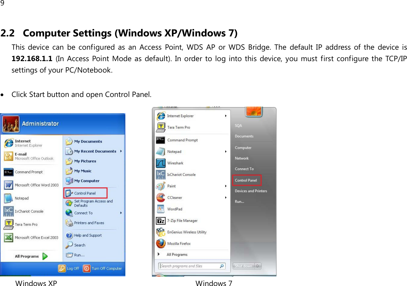 9  2.2 Computer Settings (Windows XP/Windows 7) This device can be configured as an  Access Point, WDS AP or  WDS Bridge. The default IP address of the device is 192.168.1.1 (In  Access Point Mode as default). In order to log into this device, you must first configure the TCP/IP settings of your PC/Notebook.  • Click Start button and open Control Panel.                   Windows XP                                                                   Windows 7
