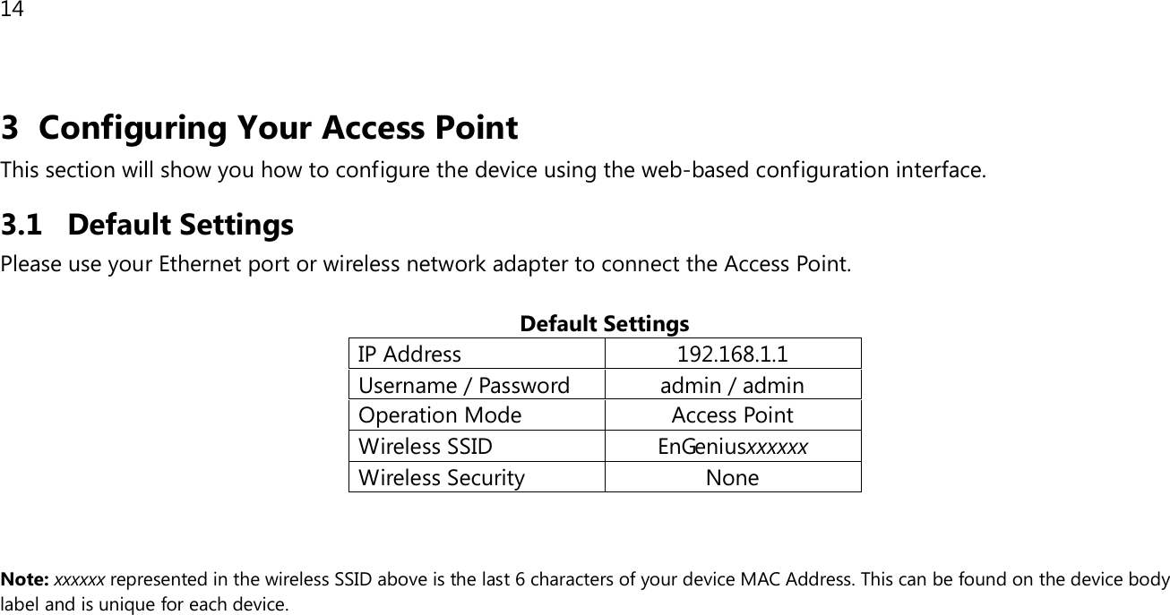 14  3 Configuring Your Access Point This section will show you how to configure the device using the web-based configuration interface. 3.1 Default Settings Please use your Ethernet port or wireless network adapter to connect the Access Point.  Default Settings IP Address 192.168.1.1 Username / Password admin / admin Operation Mode Access Point Wireless SSID EnGeniusxxxxxx Wireless Security None    Note: xxxxxx represented in the wireless SSID above is the last 6 characters of your device MAC Address. This can be found on the device body label and is unique for each device.  