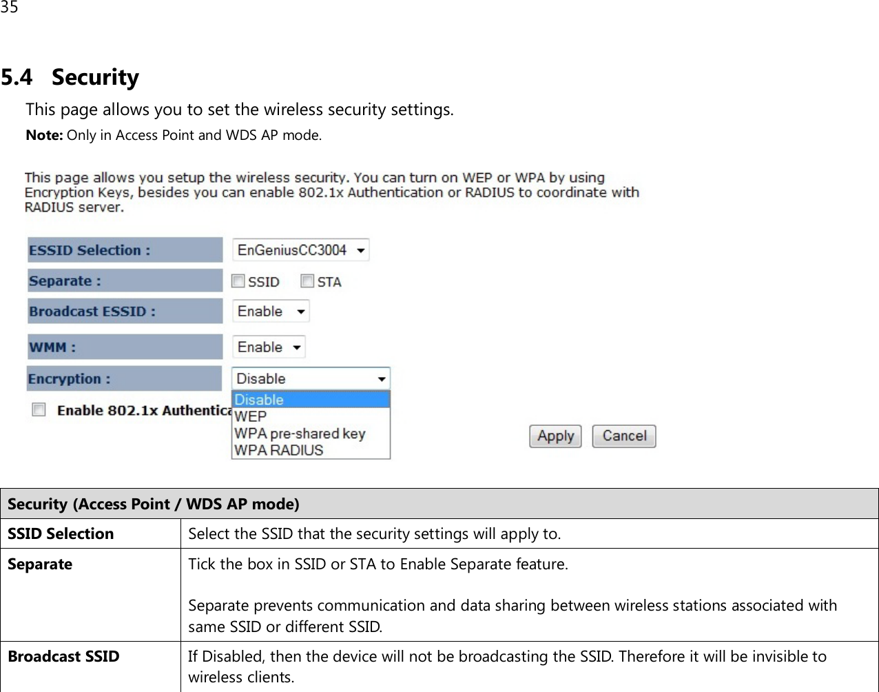 35  5.4 Security This page allows you to set the wireless security settings. Note: Only in Access Point and WDS AP mode.    Security (Access Point / WDS AP mode) SSID Selection Select the SSID that the security settings will apply to. Separate Tick the box in SSID or STA to Enable Separate feature.  Separate prevents communication and data sharing between wireless stations associated with same SSID or different SSID. Broadcast SSID If Disabled, then the device will not be broadcasting the SSID. Therefore it will be invisible to wireless clients. 