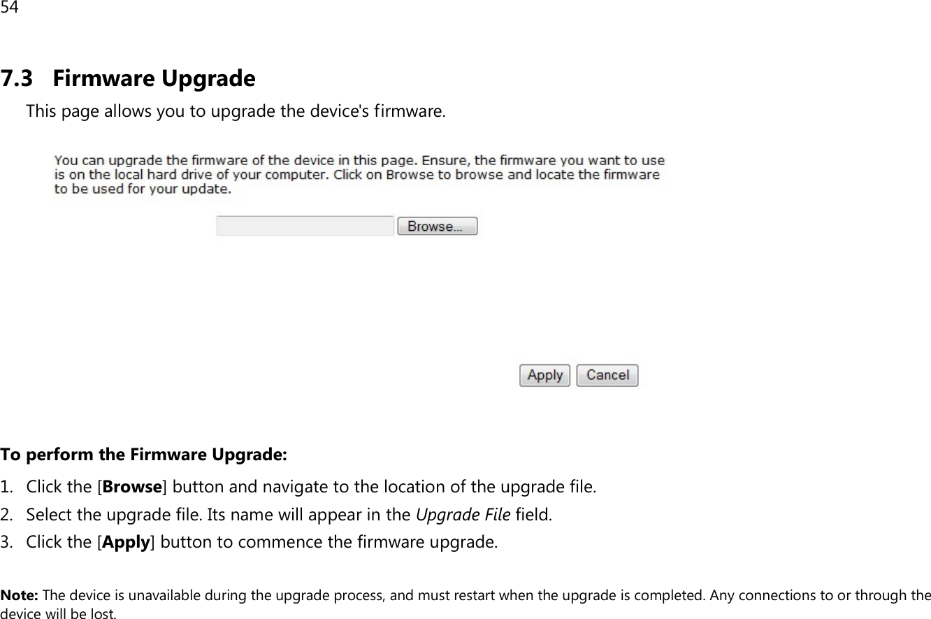 54  7.3 Firmware Upgrade This page allows you to upgrade the device&apos;s firmware.     To perform the Firmware Upgrade: 1. Click the [Browse] button and navigate to the location of the upgrade file. 2. Select the upgrade file. Its name will appear in the Upgrade File field. 3. Click the [Apply] button to commence the firmware upgrade.  Note: The device is unavailable during the upgrade process, and must restart when the upgrade is completed. Any connections to or through the device will be lost.     