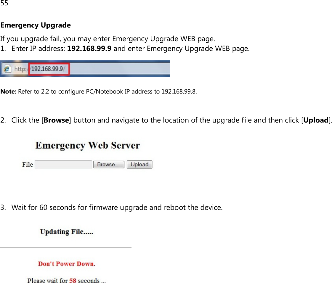 55  Emergency Upgrade If you upgrade fail, you may enter Emergency Upgrade WEB page. 1. Enter IP address: 192.168.99.9 and enter Emergency Upgrade WEB page.   Note: Refer to 2.2 to configure PC/Notebook IP address to 192.168.99.8.   2. Click the [Browse] button and navigate to the location of the upgrade file and then click [Upload].    3. Wait for 60 seconds for firmware upgrade and reboot the device.   