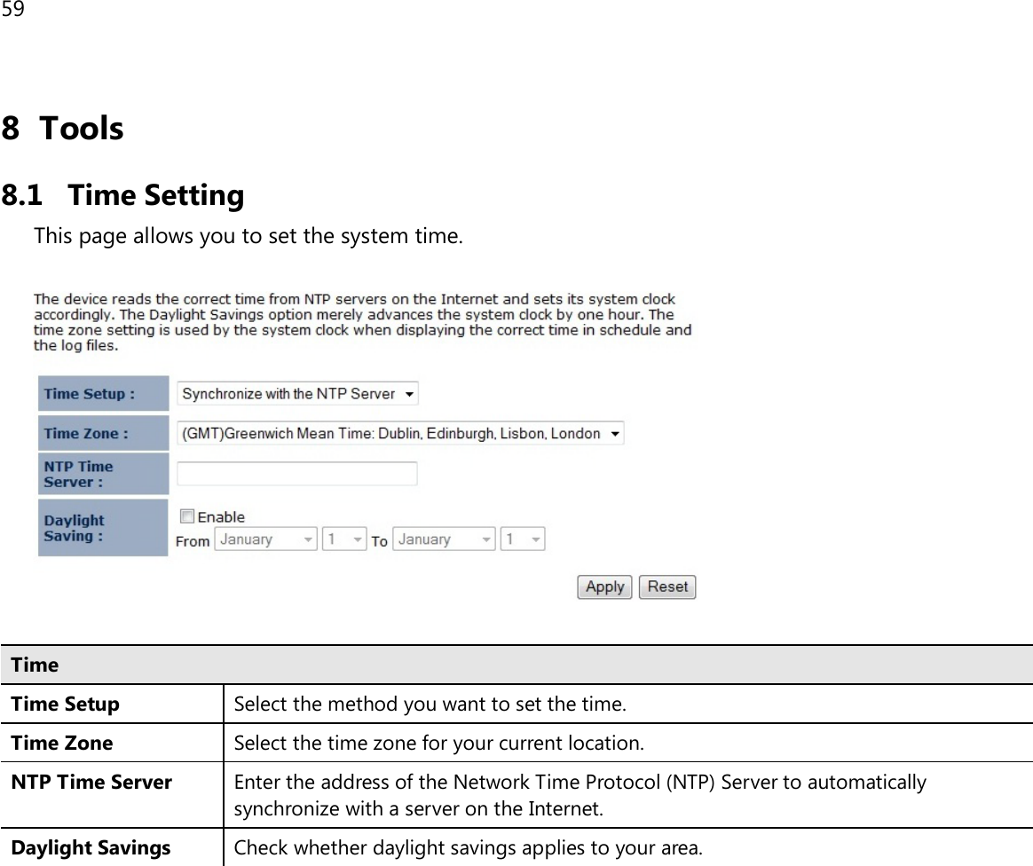 59  8 Tools 8.1 Time Setting This page allows you to set the system time.    Time Time Setup Select the method you want to set the time. Time Zone Select the time zone for your current location. NTP Time Server Enter the address of the Network Time Protocol (NTP) Server to automatically synchronize with a server on the Internet. Daylight Savings Check whether daylight savings applies to your area.  