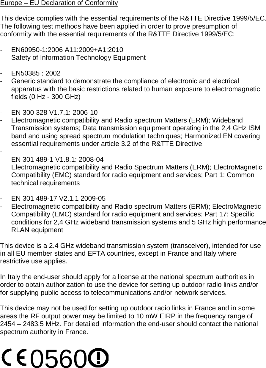 Europe – EU Declaration of Conformity  This device complies with the essential requirements of the R&amp;TTE Directive 1999/5/EC. The following test methods have been applied in order to prove presumption of conformity with the essential requirements of the R&amp;TTE Directive 1999/5/EC:  -  EN60950-1:2006 A11:2009+A1:2010 Safety of Information Technology Equipment  -  EN50385 : 2002 -  Generic standard to demonstrate the compliance of electronic and electrical apparatus with the basic restrictions related to human exposure to electromagnetic fields (0 Hz - 300 GHz)  -  EN 300 328 V1.7.1: 2006-10 -  Electromagnetic compatibility and Radio spectrum Matters (ERM); Wideband Transmission systems; Data transmission equipment operating in the 2,4 GHz ISM band and using spread spectrum modulation techniques; Harmonized EN covering essential requirements under article 3.2 of the R&amp;TTE Directive -   EN 301 489-1 V1.8.1: 2008-04 Electromagnetic compatibility and Radio Spectrum Matters (ERM); ElectroMagnetic Compatibility (EMC) standard for radio equipment and services; Part 1: Common technical requirements  -  EN 301 489-17 V2.1.1 2009-05  -  Electromagnetic compatibility and Radio spectrum Matters (ERM); ElectroMagnetic Compatibility (EMC) standard for radio equipment and services; Part 17: Specific conditions for 2,4 GHz wideband transmission systems and 5 GHz high performance RLAN equipment  This device is a 2.4 GHz wideband transmission system (transceiver), intended for use in all EU member states and EFTA countries, except in France and Italy where restrictive use applies.  In Italy the end-user should apply for a license at the national spectrum authorities in order to obtain authorization to use the device for setting up outdoor radio links and/or for supplying public access to telecommunications and/or network services.  This device may not be used for setting up outdoor radio links in France and in some areas the RF output power may be limited to 10 mW EIRP in the frequency range of 2454 – 2483.5 MHz. For detailed information the end-user should contact the national spectrum authority in France.  0560    