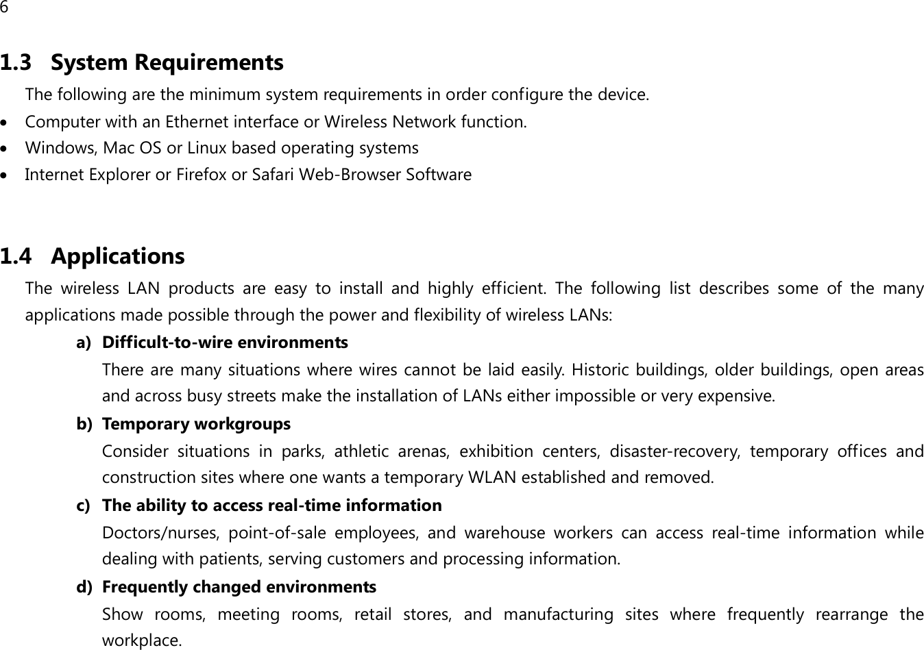 6  1.3 System Requirements The following are the minimum system requirements in order configure the device.  • Computer with an Ethernet interface or Wireless Network function. • Windows, Mac OS or Linux based operating systems • Internet Explorer or Firefox or Safari Web-Browser Software  1.4 Applications The wireless LAN products are easy to install and highly efficient. The following list describes some of the many applications made possible through the power and flexibility of wireless LANs: a) Difficult-to-wire environments There are many situations where wires cannot be laid easily. Historic buildings, older buildings, open areas and across busy streets make the installation of LANs either impossible or very expensive. b) Temporary workgroups Consider situations in parks, athletic arenas, exhibition centers, disaster-recovery, temporary offices and construction sites where one wants a temporary WLAN established and removed. c) The ability to access real-time information Doctors/nurses, point-of-sale employees, and warehouse workers can access real-time information while dealing with patients, serving customers and processing information. d) Frequently changed environments Show rooms, meeting rooms, retail stores, and manufacturing sites where frequently rearrange the workplace.   
