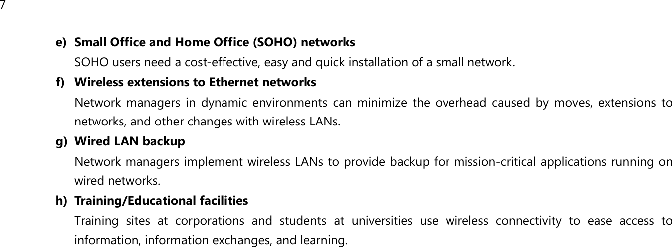 7  e) Small Office and Home Office (SOHO) networks SOHO users need a cost-effective, easy and quick installation of a small network. f) Wireless extensions to Ethernet networks Network managers in dynamic environments can minimize the overhead caused by moves, extensions to networks, and other changes with wireless LANs. g) Wired LAN backup Network managers implement wireless LANs to provide backup for mission-critical applications running on wired networks. h) Training/Educational facilities Training sites at corporations and students at universities use wireless connectivity to ease access to information, information exchanges, and learning.   