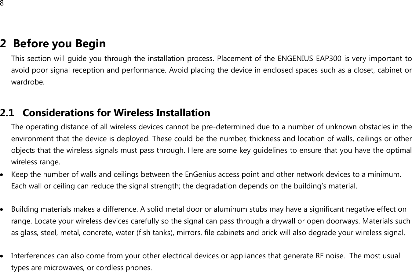 8  2 Before you Begin This section will guide you through the installation process. Placement of the ENGENIUS EAP300 is very important to avoid poor signal reception and performance. Avoid placing the device in enclosed spaces such as a closet, cabinet or wardrobe.  2.1 Considerations for Wireless Installation The operating distance of all wireless devices cannot be pre-determined due to a number of unknown obstacles in the environment that the device is deployed. These could be the number, thickness and location of walls, ceilings or other objects that the wireless signals must pass through. Here are some key guidelines to ensure that you have the optimal wireless range. • Keep the number of walls and ceilings between the EnGenius access point and other network devices to a minimum. Each wall or ceiling can reduce the signal strength; the degradation depends on the building’s material.  • Building materials makes a difference. A solid metal door or aluminum stubs may have a significant negative effect on range. Locate your wireless devices carefully so the signal can pass through a drywall or open doorways. Materials such as glass, steel, metal, concrete, water (fish tanks), mirrors, file cabinets and brick will also degrade your wireless signal.  • Interferences can also come from your other electrical devices or appliances that generate RF noise.  The most usual types are microwaves, or cordless phones.  