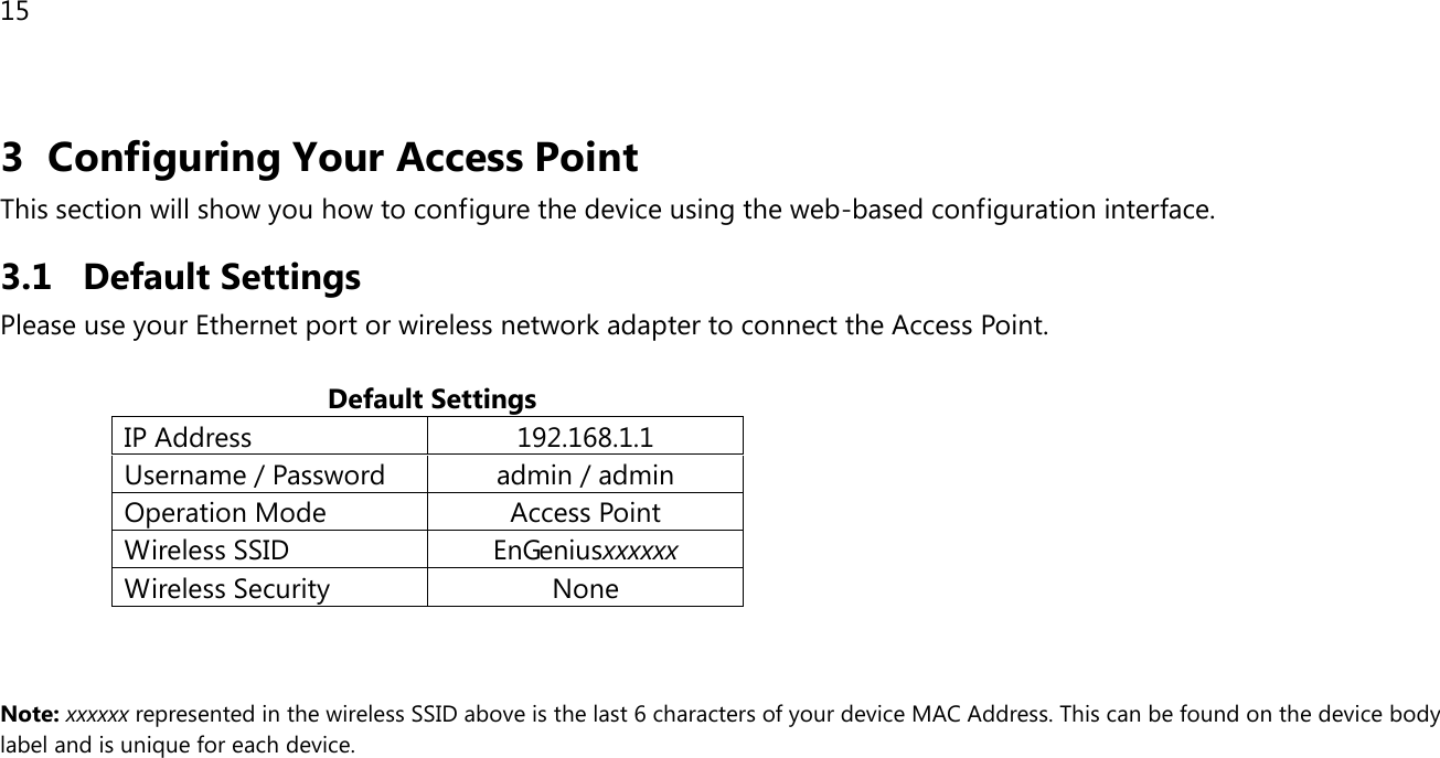15  3 Configuring Your Access Point This section will show you how to configure the device using the web-based configuration interface. 3.1 Default Settings Please use your Ethernet port or wireless network adapter to connect the Access Point.                                             Default Settings IP Address 192.168.1.1 Username / Password admin / admin Operation Mode Access Point Wireless SSID EnGeniusxxxxxx Wireless Security None    Note: xxxxxx represented in the wireless SSID above is the last 6 characters of your device MAC Address. This can be found on the device body label and is unique for each device.  