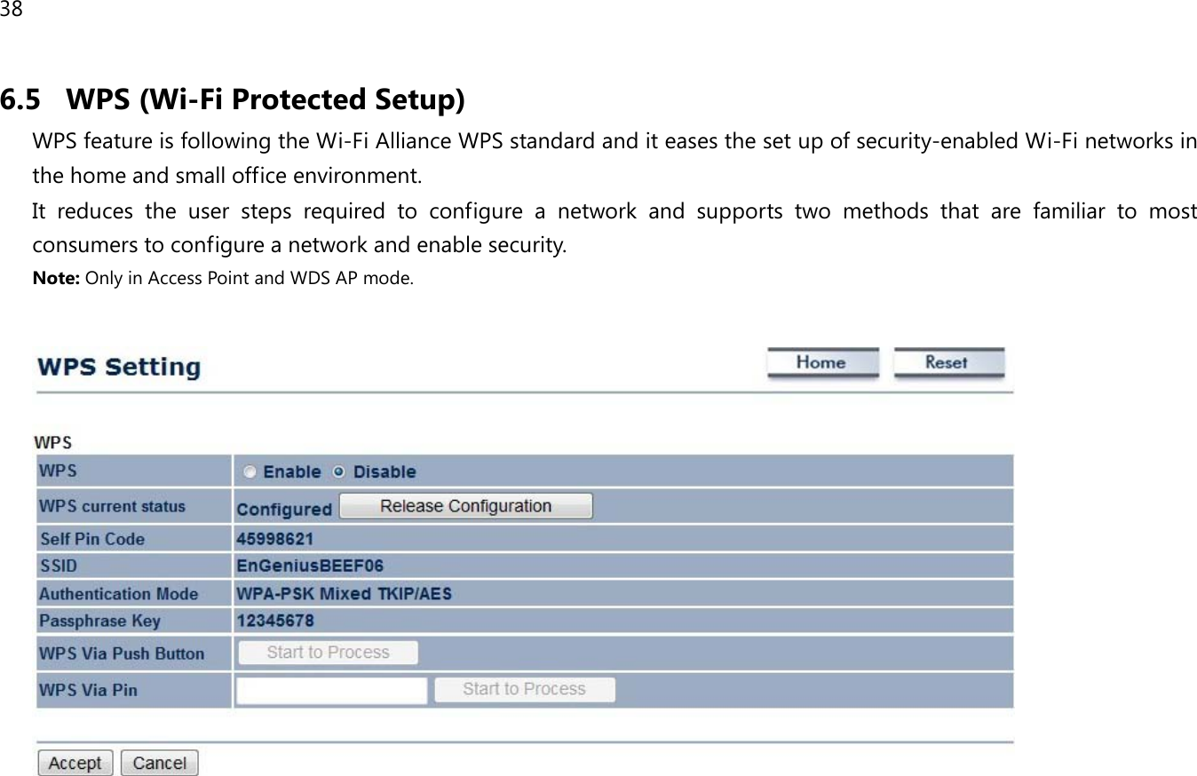 38  6.5 WPS (Wi-Fi Protected Setup) WPS feature is following the Wi-Fi Alliance WPS standard and it eases the set up of security-enabled Wi-Fi networks in the home and small office environment.  It reduces the user steps required to configure a network and supports two methods that are familiar to most consumers to configure a network and enable security. Note: Only in Access Point and WDS AP mode.         