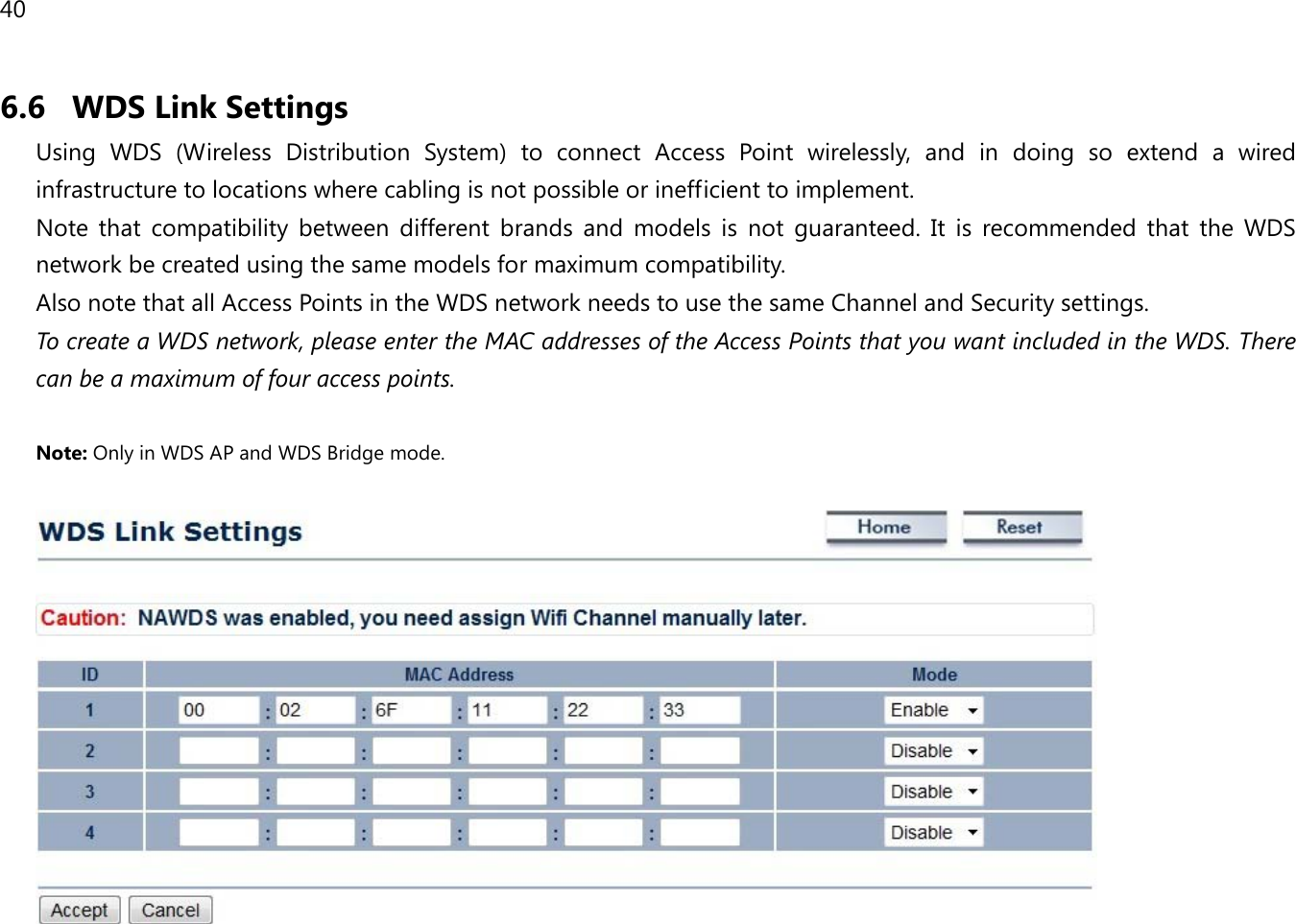 40  6.6 WDS Link Settings Using WDS  (Wireless Distribution System)  to connect Access Point wirelessly, and in doing so extend a wired infrastructure to locations where cabling is not possible or inefficient to implement. Note that compatibility between different brands and models is not guaranteed. It is recommended that the WDS network be created using the same models for maximum compatibility. Also note that all Access Points in the WDS network needs to use the same Channel and Security settings. To create a WDS network, please enter the MAC addresses of the Access Points that you want included in the WDS. There can be a maximum of four access points.  Note: Only in WDS AP and WDS Bridge mode.    