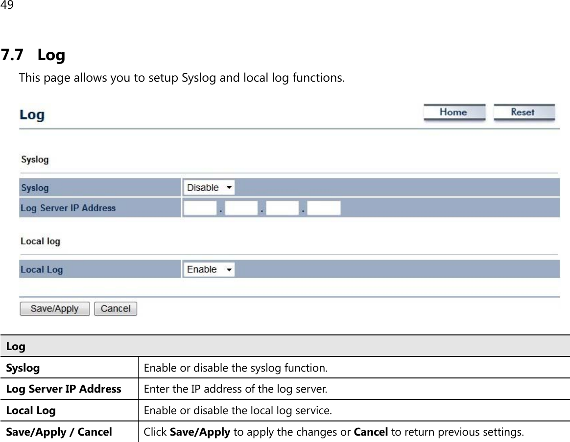 49  7.7 Log This page allows you to setup Syslog and local log functions.    Log Syslog  Enable or disable the syslog function. Log Server IP Address Enter the IP address of the log server. Local Log Enable or disable the local log service. Save/Apply / Cancel Click Save/Apply to apply the changes or Cancel to return previous settings.   